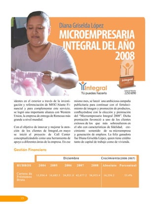 identes en el exterior a través de la investi-   mismo mes, se lanzó una ambiciosa campaña
gación y referenciación de MFIC/Alante Fi-       publicitaria para continuar con el fortaleci-
nancial y para complementar este servicio,       miento de imagen y promoción de productos,
se logró una importante alianza con Western      confluyéndose con la elección y premiación
Union, la empresa de entrega de Remesas más      del “Microempresario Integral 2008”. Dicha
grande a nivel mundial.                          premiación favoreció a uno de los clientes
                                                 exitosos de los que más sobresalieron en
Con el objetivo de innovar y mejorar la aten-    el año con características de fidelidad, cre-
ción de los clientes de Integral, en mayo        cimiento sostenido de su microempresa
se inició el proyecto de Call Center             y generación de empleos. La feliz ganadora
conceptualizándolo como una herramienta de       fue Diana Griselda López, quien tiene crédito
apoyo a diferentes áreas de la empresa. En ese   tanto de capital de trabajo como de vivienda.

Gestión Financiera




     15
 