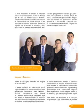 El buen desempeño de Integral es reflejado      visiones para préstamos vencidos que garan-
   por sus indicadores en los cuales se observa    tizan una cobertura de reserva mayor del
   que la tasa de interés activa va disminu-       135%. En cuanto a la productividad del per-
   yendo sustancialmente cada año, debido a que    sonal se muestra una pronunciada mejoría
   en concordancia con nuestra misión, se ha       pasando de 15.98% en 2004 a 7.57% en 2008,
   trasladado a nuestros clientes los beneficios   lo cual ha incidido fuertemente a lograr una
   logrados con las mejoras en eficiencia y pro-   rentabilidad final del 17.75%.
   ductividad, no obstante haber realizado pro-




Recibiendo premio Citi-ESEN-Accion




   Logros y Premios

   Dentro de los Logros obtenidos por Integral     A escala internacional, Integral se consolida
   en el 2008 están:                               como una de las mejores microfinancieras a
                                                   nivel mundial, al ser clasificada dentro de las
   El haber obtenido la autorización de la         primeras 100 microfinancieras, según ranking
   Superintendencia del Sistema Financiero para    publicado por el MIX Global 100 Composite
   operar como Sociedad de Ahorro y Crédito,       Ranking Released, lo cual refleja el avance de
   el 17 de      diciembre de 2008,      siendo    la empresa y que es reflejado por estos logros.
   la primera institución en convertirse bajo
   esta figura, un hecho que marca el inicio de    Otro hecho sin precedente en el que par-
   una nueva fase de la empresa que redundará      ticipó Integral y que fue realizado en julio por
   en mayores beneficios para nuestros clientes.

                                                                                         18
 