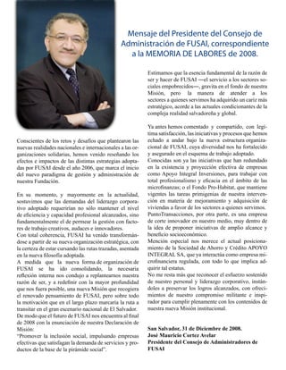 Mensaje del Presidente del Consejo de
                                                Administración de FUSAI, correspondiente
                                                  a la MEMORIA DE LABORES de 2008.

                                                            Estimamos que la esencia fundamental de la razón de
                                                            ser y hacer de FUSAI ―el servicio a los sectores so-
                                                            ciales empobrecidos―, gravita en el fondo de nuestra
                                                            Misión, pero la manera de atender a los
                                                            sectores a quienes servimos ha adquirido un cariz más
                                                            estratégico, acorde a las actuales condicionantes de la
                                                            compleja realidad salvadoreña y global.

                                                            Ya antes hemos comentado y compartido, con legí-
                                                            tima satisfacción, las iniciativas y procesos que hemos
Conscientes de los retos y desafíos que plantearon las      echado a andar bajo la nueva estructura organiza-
nuevas realidades nacionales e internacionales a las or-    cional de FUSAI, cuya diversidad nos ha fortalecido
ganizaciones solidarias, hemos venido reseñando los         y asegurado en el esquema de trabajo adoptado.
efectos e impactos de las distintas estrategias adopta-     Conocidas son ya las iniciativas que han redundado
das por FUSAI desde el año 2006, que marca el inicio        en la existencia y proyección efectiva de empresas
del nuevo paradigma de gestión y administración de          como Apoyo Integral Inversiones, para trabajar con
nuestra Fundación.                                          total profesionalismo y eficacia en el ámbito de las
                                                            microfinanzas; o el Fondo Pro-Habitat, que mantiene
En su momento, y mayormente en la actualidad,               vigentes las tareas primigenias de nuestra interven-
sostuvimos que las demandas del liderazgo corpora-          ción en materia de mejoramiento y adquisición de
tivo adoptado requerirían no sólo mantener el nivel         viviendas a favor de los sectores a quienes servimos.
de eficiencia y capacidad profesional alcanzados, sino      PuntoTransacciones, por otra parte, es una empresa
fundamentalmente el de permear la gestión con facto-        de corte innovador en nuestro medio, muy dentro de
res de trabajo creativos, audaces e innovadores.            la idea de proponer iniciativas de amplio alcance y
Con total coherencia, FUSAI ha venido transformán-          beneficio socioeconómico.
dose a partir de su nueva organización estratégica, con     Mención especial nos merece el actual posiciona-
la certeza de estar cursando las rutas trazadas, asentada   miento de la Sociedad de Ahorro y Crédito APOYO
en la nueva filosofía adoptada.                             INTEGRAL SA, que ya interactúa como empresa mi-
A medida que la nueva forma de organización de              crofinanciera regulada, con todo lo que implica ad-
FUSAI se ha ido consolidando, la necesaria                  quirir tal estatus.
reflexión interna nos condujo a replantearnos nuestra       No me resta más que reconocer el esfuerzo sostenido
razón de ser, y a redefinir con la mayor profundidad        de nuestro personal y liderazgo corporativo, instán-
que nos fuera posible, una nueva Misión que recogiera       doles a preservar los logros alcanzados, con ofreci-
el renovado pensamiento de FUSAI, pero sobre todo           mientos de nuestro compromiso militante e inspi-
la motivación que en el largo plazo marcaría la ruta a      rador para cumplir plenamente con los contenidos de
transitar en el gran escenario nacional de El Salvador.     nuestra nueva Misión institucional.
De modo que el futuro de FUSAI nos encuentra al final
de 2008 con la enunciación de nuestra Declaración de
Misión:                                                     San Salvador, 31 de Diciembre de 2008.
“Promover la inclusión social, impulsando empresas          José Mauricio Cortez Avelar
efectivas que satisfagan la demanda de servicios y pro-     Presidente del Consejo de Administradores de
ductos de la base de la pirámide social”.                   FUSAI
 