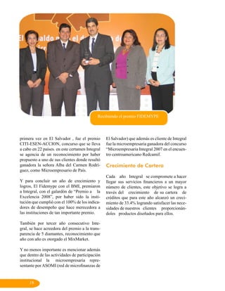 Recibiendo el premio FIDEMYPE




primera vez en El Salvador , fue el premio       El Salvador) que además es cliente de Integral
CITI-ESEN-ACCION, concurso que se lleva          fue la microempresaria ganadora del concurso
a cabo en 22 países. en este certamen Integral   “Microempresaria Integral 2007 en el encuen-
se agencia de un reconocimiento por haber        tro centroamericano Redcamif.
propuesto a uno de sus clientes donde resultó
ganadora la señora Alba del Carmen Rodrí-        Crecimiento de Cartera
guez, como Microempresario de País.
                                                 Cada año Integral se compromete a hacer
Y para concluir un año de crecimiento y          llegar sus servicios financieros a un mayor
logros, El Fidemype con el BMI, premiaron        número de clientes, este objetivo se logra a
a Integral, con el galardón de “Premio a la      través del crecimiento de su cartera de
Excelencia 2008”, por haber sido la insti-       créditos que para este año alcanzó un creci-
tución que cumplió con el 100% de los indica-    miento de 33.4% logrando satisfacer las nece-
dores de desempeño que hace merecedora a         sidades de nuestros clientes proporcionán-
las instituciones de tan importante premio.      doles productos diseñados para ellos.

También por tercer año consecutivo Inte-
gral, se hace acreedora del premio a la trans-
parencia de 5 diamantes, reconocimiento que
año con año es otorgado el MixMarket.

Y no menos importante es mencionar además
que dentro de las actividades de participación
institucional la microempresaria repre-
sentante por ASOMI (red de microfinanzas de


     19
 