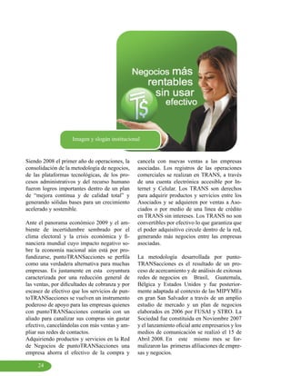 Imagen y slogán institucional


Siendo 2008 el primer año de operaciones, la     cancela con nuevas ventas a las empresas
consolidación de la metodología de negocios,     asociadas. Los registros de las operaciones
de las plataformas tecnológicas, de los pro-     comerciales se realizan en TRANS, a través
cesos administrativos y del recurso humano       de una cuenta electrónica accesible por In-
fueron logros importantes dentro de un plan      ternet y Celular. Los TRANS son derechos
de “mejora continua y de calidad total” y        para adquirir productos y servicios entre los
generando sólidas bases para un crecimiento      Asociados y se adquieren por ventas a Aso-
acelerado y sostenible.                          ciados o por medio de una línea de crédito
                                                 en TRANS sin intereses. Los TRANS no son
Ante el panorama económico 2009 y el am-         convertibles por efectivo lo que garantiza que
biente de incertidumbre sembrado por el          el poder adquisitivo circule dentro de la red,
clima electoral y la crisis económica y fi-      generando más negocios entre las empresas
nanciera mundial cuyo impacto negativo so-       asociadas.
bre la economía nacional aún está por pro-
fundizarse, puntoTRANSacciones se perfila        La metodología desarrollada por punto-
como una verdadera alternativa para muchas       TRANSacciones es el resultado de un pro-
empresas. Es justamente en esta coyuntura        ceso de acercamiento y de análisis de exitosas
caracterizada por una reducción general de       redes de negocios en Brasil, Guatemala,
las ventas, por dificultades de cobranza y por   Bélgica y Estados Unidos y fue posterior-
escasez de efectivo que los servicios de pun-    mente adaptada al contexto de las MIPYMEs
toTRANSacciones se vuelven un instrumento        en gran San Salvador a través de un amplio
poderoso de apoyo para las empresas quienes      estudio de mercado y un plan de negocios
con puntoTRANSacciones contarán con un           elaborados en 2006 por FUSAI y STRO. La
aliado para canalizar sus compras sin gastar     Sociedad fue constituida en Noviembre 2007
efectivo, cancelándolas con más ventas y am-     y el lanzamiento oficial ante empresarios y los
pliar sus redes de contactos.                    medios de comunicación se realizó el 15 de
Adquiriendo productos y servicios en la Red      Abril 2008. En este mismo mes se for-
de Negocios de puntoTRANSacciones una            malizaron las primeras afiliaciones de empre-
empresa ahorra el efectivo de la compra y        sas y negocios.

     24
 
