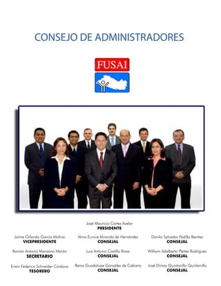 CONSEJO DE ADMINISTRADORES




                                        José Mauricio Cortez Avelar
                                              PRESIDENTE

 Jaime Orlando García Molina        Alma Eunice Miranda de Hernández       Danilo Salvador Padilla Benítez
     VICEPRESIDENTE                            CONSEJAL                             CONSEJAL

Ramón Antonio Manzano Morán              Luis Antonio Castillo Rivas     William Adalberto Pleitez Rodríguez
        SECRETARIO                              CONSEJAL                           CONSEJAL

Erwin Federico Schneider Córdova   Reina Guadalupe González de Cabrera   José Dimas Quintanilla Quintanilla
          TESORERO                             CONSEJAL                            CONSEJAL
 