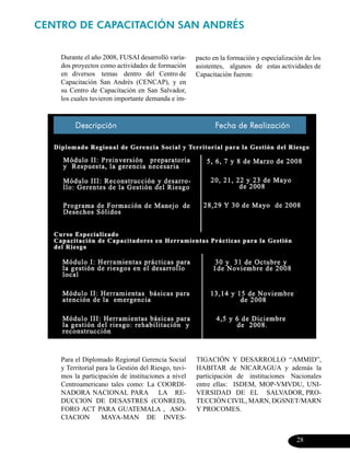 CENTRO DE CAPACITACIÓN SAN ANDRÉS


    Durante el año 2008, FUSAI desarrolló varia-      pacto en la formación y especialización de los
    dos proyectos como actividades de formación       asistentes, algunos de estas actividades de
    en diversos temas dentro del Centro de            Capacitación fueron:
    Capacitación San Andrés (CENCAP), y en
    su Centro de Capacitación en San Salvador,
    los cuales tuvieron importante demanda e im-




    Para el Diplomado Regional Gerencia Social        TIGACIÓN Y DESARROLLO “AMMID”,
    y Territorial para la Gestión del Riesgo, tuvi-   HABITAR de NICARAGUA y además la
    mos la participación de instituciones a nivel     participación de instituciones Nacionales
    Centroamericano tales como: La COORDI-            entre ellas: ISDEM, MOP-VMVDU, UNI-
    NADORA NACIONAL PARA LA RE-                       VERSIDAD DE EL SALVADOR, PRO-
    DUCCION DE DESASTRES (CONRED),                    TECCIÓN CIVIL, MARN, DGSNET/MARN
    FORO ACT PARA GUATEMALA , ASO-                    Y PROCOMES.
    CIACION         MAYA-MAN DE INVES-


                                                                                           28
 