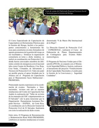 Visita de campo del Diplomado Regional Gerencia Social
                                                 y Territorial para la Gestión del Riesgo.




El Curso Especializado de Capacitación de          denominado “8 de Marzo Día Internacional
Capacitadores en Herramientas Prácticas para       de la Mujer”.
la Gestión del Riesgo, facilitó a los partici-
pantes conocimientos y herramientas bá-            La Dirección General de Protección Civil
sicas para constituirse en entes formadores de     / CEPREDENAC, realizaron el Curso de
agentes promotores de la gestión del riesgo en     Elaboración de Planes Departamentales
sus localidades y fortalecer la organización       de Contingencia para Eventos Hidro-
comunitaria en torno a dicha temática; se          metereológicos.
realizó en coordinación con Protección Civil,
donde fueron convocados miembros de dife-          El Programa de Naciones Unidas para el De-
rentes comités de emergencia a nivel nacional      sarrollo (PNUD), en conjunto con el Ministe-
tales como Cuerpo de Bomberos, Cruz Roja,          rio de Seguridad Pública y Justicia, realizaron
Cruz Verde, Comandos de Salvamento y               el lanzamiento del proyecto “Fortalecimiento
Técnicos de Protección Civil. Todo esto pudo       de las Capacidades Nacionales y Locales para
ser posible gracias al apoyo brindado por la       la Gestión de la Convivencia y Seguridad
Alianza con el Programa de Capacitación            Ciudadana”.
para el Mejoramiento Socio Habitacional -
PROMESHA.

Potenciando nuestra experiencia en la coordi-
nación de eventos Nacionales e Inter-
nacionales, tuvimos este año en nuestras
instalaciones del Centro de Capacitación San
Andrés la realización del “Taller de revisión
de los manuales de COE´s departamentales en
El Salvador” vale la pena mencionar que la
Organización Humanitarian Assistance Pro-
gram Services – HAPSSA, de Costa Rica,
en coordinación con la Dirección General de
Protección Civil de El Salvador, finalizaron            Curso Especializado de Capacitación de Capacitadores
con éxito la realización de dicho evento.               en Herramientas Prácticas para la Gestión del Riesgo

Entre otros, El Programa de Reconstrucción
y Modernización Rural MAG-PREMODER,
celebraron en nuestras instalaciones el evento

     29
 