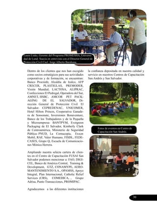 Laura Liuke, Gerente del Programa PROMESHA, Universi-
dad de Lund- Suecia en entrevista con el Director General de
Protección Civil Cnel. Jorge Alberto Barahona.


   Dentro de los clientes que nos han escogido          la confianza depositada en nuestra calidad y
   como socios estratégicos para sus actividades        servicio en nuestros Centros de Capacitación
   corporativas y de formación, se encuentran:          San Andrés y San Salvador.
   Banco Procredit, Alcaldía de Izalco, AFP
   CRECER, PLASTIGLAS, PREMODER,
   Visión Mundial, LACTOSA, ALIPRAC,
   Confecciones El Pedregal, Operadora del Sur,
   AMNET, HSBC, AMCOR PET PACK-
   AGING       DE EL        SALVADOR, Di-
   rección General de Protección Civil El
   Salvador- CEPREDENAC, UNICOMER,
   Hotel Hilton Princes, Cooperativa Ganade-
   ra de Sonsonate, Inversiones Bonaventure,
   Banco de los Trabajadores y de la Pequeña
   y Microempresa- BANTPYM, Evergreen
   Packaging de El Salvador, Kimberly Clark
                                                               Fotos de eventos en Centro de
   de Centroamérica, Ministerio de Seguridad
                                                               Capacitación San Andrés.
   Pública- PNUD, La Cornucopia, Exxon
   Mobil, RAF, Valor Humano, FISDL, FEDE-
   CASES, Grupo Q, Escuela de Comunicacio-
   nes Mónica Herrera.

   Ampliando nuestra selecta cartera de clien-
   tes en el Centro de Capacitación FUSAI San
   Salvador podemos mencionar a: FAO, DIGI-
   CEL, Banco de América Central, Training &
   Development, GTZ, CONAMYPE, AERO-
   MANTENIMIENTO S.A., OPAMSS, Apoyo
   Integral, Plan Internacional, Catholic Relief
   Services (CRS), COMEDICA, , Grupo
   Adrisa, Punto Transacciones, PROMIPAC.

   Agradecemos a las diferentes instituciones

                                                                                               30
 