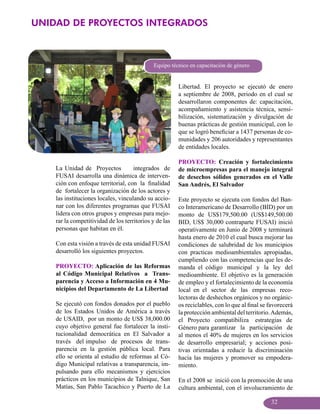 UNIDAD DE PROYECTOS INTEGRADOS



                                             Equipo técnico en capacitación de género


                                                        Libertad. El proyecto se ejecutó de enero
                                                        a septiembre de 2008, periodo en el cual se
                                                        desarrollaron componentes de: capacitación,
                                                        acompañamiento y asistencia técnica, sensi-
                                                        bilización, sistematización y divulgación de
                                                        buenas prácticas de gestión municipal, con lo
                                                        que se logró beneficiar a 1437 personas de co-
                                                        munidades y 206 autoridades y representantes
                                                        de entidades locales.

                                                        PROYECTO: Creación y fortalecimiento
    La Unidad de Proyectos           integrados de      de microempresas para el manejo integral
    FUSAI desarrolla una dinámica de interven-          de desechos sólidos generados en el Valle
    ción con enfoque territorial, con la finalidad      San Andrés, El Salvador
    de fortalecer la organización de los actores y
    las instituciones locales, vinculando su accio-     Este proyecto se ejecuta con fondos del Ban-
    nar con los diferentes programas que FUSAI          co Interamericano de Desarrollo (BID) por un
    lidera con otros grupos y empresas para mejo-       monto de US$179,500.00 (US$149,500.00
    rar la competitividad de los territorios y de las   BID, US$ 30,000 contraparte FUSAI) inició
    personas que habitan en él.                         operativamente en Junio de 2008 y terminará
                                                        hasta enero de 2010 el cual busca mejorar las
    Con esta visión a través de esta unidad FUSAI       condiciones de salubridad de los municipios
    desarrolló los siguientes proyectos.                con practicas medioambientales apropiadas,
                                                        cumpliendo con las competencias que les de-
    PROYECTO: Aplicación de las Reformas                manda el código municipal y la ley del
    al Código Municipal Relativos a Trans-              medioambiente. El objetivo es la generación
    parencia y Acceso a Información en 4 Mu-            de empleo y el fortalecimiento de la economía
    nicipios del Departamento de La Libertad            local en el sector de las empresas reco-
                                                        lectoras de deshechos orgánicos y no orgánic-
    Se ejecutó con fondos donados por el pueblo         os reciclables, con lo que al final se favorecerá
    de los Estados Unidos de América a través           la protección ambiental del territorio. Además,
    de USAID, por un monto de US$ 38,000.00             el Proyecto compatibiliza estrategias de
    cuyo objetivo general fue fortalecer la insti-      Género para garantizar la participación de
    tucionalidad democrática en El Salvador a           al menos el 40% de mujeres en los servicios
    través del impulso de procesos de trans-            de desarrollo empresarial; y acciones posi-
    parencia en la gestión pública local. Para          tivas orientadas a reducir la discriminación
    ello se orienta al estudio de reformas al Có-       hacia las mujeres y promover su empodera-
    digo Municipal relativas a transparencia, im-       miento.
    pulsando para ello mecanismos y ejercicios
    prácticos en los municipios de Talnique, San        En el 2008 se inició con la promoción de una
    Matías, San Pablo Tacachico y Puerto de La          cultura ambiental, con el involucramiento de

                                                                                               32
 