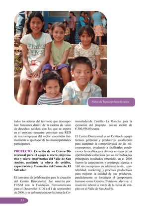 Niños de Tepecoyo beneficiarios




todos los actores del territorio que desempe-    munidades de Castilla - La Mancha para la
ñan funciones dentro de la cadena de valor       ejecución del proyecto con un monto de
de desechos sólidos; con los que se espera       € 300,956.00 euros.
en el próximo semestre constituir una RED
de microempresas del sector vinculadas for-      El Centro Direccional es un Centro de apoyo
malmente al quehacer de las municipalidades      técnico gerencial y productivo, establecido
participantes.                                   para aumentar la competitividad de las mi-
                                                 croempresas, ayudando a facilitarles condi-
PROYECTO: Creación de un Centro Di-              ciones favorables para obtener ventajas de las
reccional para el apoyo a micro empresa-         oportunidades ofrecidas por los mercados, los
rios y micro empresarias del Valle de San        principales resultados obtenidos en el 2008
Andrés, mediante la oferta de crédito,           fueron la capacitación y asistencia técnica a
capacitación y Promoción del Comercio, El        160 microempresas en administración, con-
Salvador.                                        tabilidad, marketing, y procesos productivos
                                                 para mejorar la calidad de sus productos,
El convenio de colaboración para la creación     paralelamente se fortaleció el componente
del Centro Direccional, fue suscrito por         humano como Genero, Nutrición afectiva e
FUSAI con la Fundación Iberoamericana            inserción laboral a través de la bolsa de em-
para el Desarrollo (FIDE) el 1 de septiembre     pleo en el Valle de San Andrés.
de 2006, y es cofinanciado por la Junta de Co-

     33
 