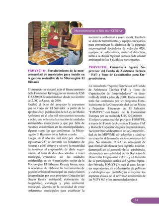 Microempresarias en feria en el CENCAP

                                                 normativa ambiental a nivel local). También
                                                 se dotó de herramientas y equipos necesarios
                                                 para operativizar la dinámica de la gerencia
                                                 microregional dotándoles de vehículo 4X4;
                                                 equipos de informática, material didáctico,
                                                 tanto a la oficina regional como a cada unidad
                                                 ambiental de las 4 alcaldías participantes.

                                                 PROYECTO: Consultoría Agente Su-
PROYECTO: Fortalecimiento de la man-             pervisor del Fondo de Asistencia Técnica
comunidad de municipios para incidir en          – FAT- y Bono de Capacitación para Em-
la gestión sostenible de la Microregión El       prendedores.
Bálsamo
                                                 La consultoría “Agente Supervisor del Fondo
El proyecto se ejecutó con el financiamiento     de Asistencia Técnica –FAT- y Bono de
de la Fundación Kellogg por un monto de US$      Capacitación de Emprendedores” se desa-
115,830.00 desarrollándose desde noviembre       rrolló de abril a julio de 2008. Dicha consul-
de 2,007 a Agosto de 2008.                       toría fue contratada por el programa Forta-
Facilitó el éxito del proyecto la coyuntura      lecimiento de la Competitividad de las Micro
que se vivió en El Salvador a partir de la       y Pequeñas Empresas en El Salvador
aprobación y publicación de la Ley de Medio      “FOMYPE” con fondos de la Comunidad
Ambiente en el año mil novecientos noventa       Europea por un monto de US$ 120,000.00.
y ocho, que ordenaba la creación de unidades     El objetivo principal del proyecto FOMYPE,
ambientales municipales y que por falta de       a través del Fondo de Asistencia Técnica- FAT
recursos económicos en las municipalidades,      y Bono de Capacitación para emprendedores,
algunas como las que conforman la Micro-         fue contribuir al desarrollo de la Competitivi-
región El Bálsamo no se habían creado.           dad de las MIPYME salvadoreñas y coadyu-
Luego, en el año dos mil siete por decreto       var con ello al desarrollo socio-económico del
legislativo 237 se cerraron los botaderos de     país. No obstante, FUSAI es consciente de
basuras a cielo abierto y se tuvo la necesidad   que, el nivel de eficacia para lograrlo, está fun-
de nombrar al responsable de darle segui-        damentado en el aumento de la pertinencia,
miento al tema de desechos sólidos a nivel       eficiencia y sostenibilidad de los Servicios de
municipal, creándose así las unidades            Desarrollo Empresarial (SDE) y el fomento
ambientales en los 4 municipios socios de la     de la participación activa del Agente Opera-
Microregión El Bálsamo. De esta forma, nace      dor Privado, FOMYPE y para el caso, los en-
la necesidad de elaborar las herramientas de     tes supervisores, en el desarrollo de políticas
gestión ambiental municipal las cuales fueron    y estrategias que contribuyan a mejorar los
desarrolladas por este proyecto (Creación del    aspectos claves de la actividad económica de
Grupo Gestor ambiental, elaboración de           las MIPYME y los emprendedores(as).
diagnóstico, estrategia y plan ambiental
municipal, además de la necesidad de crear
ordenanzas municipales para establecer la


                                                                                         34
 