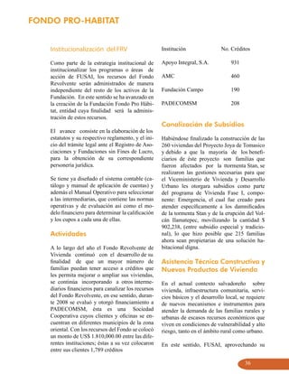 FONDO PRO-HABITAT


    Institucionalización del FRV                      Institución                No. Créditos

    Como parte de la estrategia institucional de      Apoyo Integral, S.A.           931
    institucionalizar los programas o áreas de
    acción de FUSAI, los recursos del Fondo           AMC                            460
    Revolvente serán administrados de manera
    independiente del resto de los activos de la      Fundación Campo                190
    Fundación. En este sentido se ha avanzado en
    la creación de la Fundación Fondo Pro Hábi-       PADECOMSM                      208
    tat, entidad cuya finalidad será la adminis-
    tración de estos recursos.
                                                      Canalización de Subsidios
    El avance consiste en la elaboración de los
    estatutos y su respectivo reglamento, y el ini-   Habiéndose finalizado la construcción de las
    cio del trámite legal ante el Registro de Aso-    260 viviendas del Proyecto Joya de Tomasico
    ciaciones y Fundaciones sin Fines de Lucro,       y debido a que la mayoría de los benefi-
    para la obtención de su correspondiente           ciarios de éste proyecto son familias que
    personería jurídica.                              fueron afectados por la ttormenta Stan, se
                                                      realizaron las gestiones necesarias para que
    Se tiene ya diseñado el sistema contable (ca-     el Viceministerio de Vivienda y Desarrollo
    tálogo y manual de aplicación de cuentas) y       Urbano les otorgara subsidios como parte
    además el Manual Operativo para seleccionar       del programa de Vivienda Fase I, compo-
    a las intermediarias, que contiene las normas     nente: Emergencia, el cual fue creado para
    operativas y de evaluación así como el mo-        atender específicamente a los damnificados
    delo financiero para determinar la calificación   de la tormenta Stan y de la erupción del Vol-
    y los cupos a cada una de ellas.                  cán Ilamatepec, movilizando la cantidad $
                                                      902,238, (entre subsidio especial y tradicio-
    Actividades                                       nal), lo que hizo posible que 215 familias
                                                      ahora sean propietarias de una solución ha-
    A lo largo del año el Fondo Revolvente de         bitacional digna.
    Vivienda continuó con el desarrollo de su
    finalidad de que un mayor número de               Asistencia Técnica Constructiva y
    familias puedan tener acceso a créditos que       Nuevos Productos de Vivienda
    les permita mejorar o ampliar sus viviendas,
    se continúa incorporando a otros interme-         En el actual contexto salvadoreño sobre
    diarios financieros para canalizar los recursos   vivienda, infraestructura comunitaria, servi-
    del Fondo Revolvente, en ese sentido, duran-      cios básicos y el desarrollo local, se requiere
    te 2008 se evaluó y otorgó financiamiento a       de nuevos mecanismos e instrumentos para
    PADECOMSM, ésta es una Sociedad                   atender la demanda de las familias rurales y
    Cooperativa cuyos clientes y oficinas se en-      urbanas de escasos recursos económicos que
    cuentran en diferentes municipios de la zona      viven en condiciones de vulnerabilidad y alto
    oriental. Con los recursos del Fondo se colocó    riesgo, tanto en el ámbito rural como urbano.
    un monto de US$ 1.810,000.00 entre las dife-
    rentes instituciones; éstas a su vez colocaron    En este sentido, FUSAI, aprovechando su
    entre sus clientes 1,789 créditos

                                                                                           36
 