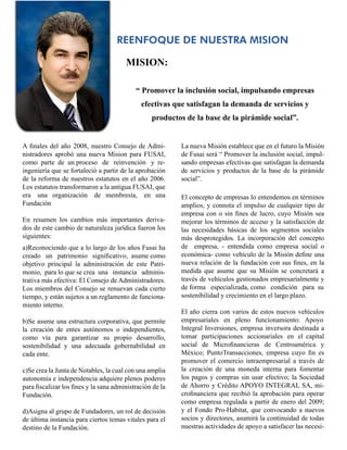 REENFOQUE DE NUESTRA MISION

                                        MISION:

                                            “ Promover la inclusión social, impulsando empresas
                                              efectivas que satisfagan la demanda de servicios y
                                                  productos de la base de la pirámide social”.


A finales del año 2008, nuestro Consejo de Admi-           La nueva Misión establece que en el futuro la Misión
nistradores aprobó una nueva Mision para FUSAI,            de Fusai será “ Promover la inclusión social, impul-
como parte de un proceso de reinvención y re-              sando empresas efectivas que satisfagan la demanda
ingeniería que se fortaleció a partir de la aprobación     de servicios y productos de la base de la pirámide
de la reforma de nuestros estatutos en el año 2006.        social”.
Los estatutos transformaron a la antigua FUSAI, que
era una organización de membresía, en una                  El concepto de empresas lo entendemos en términos
Fundación                                                  amplios, y connota el impulso de cualquier tipo de
                                                           empresa con o sin fines de lucro, cuyo Misión sea
En resumen los cambios más importantes deriva-             mejorar los términos de acceso y la satisfacción de
dos de este cambio de naturaleza jurídica fueron los       las necesidades básicas de los segmentos sociales
siguientes:                                                más desprotegidos. La incorporación del concepto
a)Reconociendo que a lo largo de los años Fusai ha         de empresa, - entendida como empresa social o
creado un patrimonio significativo, asume como             económica- como vehículo de la Misión define una
objetivo principal la administración de este Patri-        nueva relación de la fundación con sus fines, en la
monio, para lo que se crea una instancia adminis-          medida que asume que su Misión se concretará a
trativa más efectiva: El Consejo de Administradores.       través de vehículos gestionados empresarialmente y
Los miembros del Consejo se renuevan cada cierto           de forma especializada, como condición para su
tiempo, y están sujetos a un reglamento de funciona-       sostenibilidad y crecimiento en el largo plazo.
miento interno.
                                                           El año cierra con varios de estos nuevos vehículos
b)Se asume una estructura corporativa, que permite         empresariales en pleno funcionamiento: Apoyo
la creación de entes autónomos o independientes,           Integral Inversiones, empresa inversora destinada a
como vía para garantizar su propio desarrollo,             tomar participaciones accionariales en el capital
sostenibilidad y una adecuada gobernabilidad en            social de Microfinancieras de Centroamérica y
cada ente.                                                 México; PuntoTransacciones, empresa cuyo fin es
                                                           promover el comercio intraempresarial a través de
c)Se crea la Junta de Notables, la cual con una amplia     la creación de una moneda interna para fomentar
autonomía e independencia adquiere plenos poderes          los pagos y compras sin usar efectivo; la Sociedad
para fiscalizar los fines y la sana administración de la   de Ahorro y Crédito APOYO INTEGRAL SA, mi-
Fundación.                                                 crofinanciera que recibió la aprobación para operar
                                                           como empresa regulada a partir de enero del 2009;
d)Asigna al grupo de Fundadores, un rol de decisión        y el Fondo Pro-Habitat, que convocando a nuevos
de última instancia para ciertos temas vitales para el     socios y directores, asumirá la continuidad de todas
destino de la Fundación.                                   nuestras actividades de apoyo a satisfacer las necesi-
 