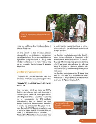 Visita de seguimiento del Asesor Técnico
      a obra




ventar sus problemas de vivienda, mediante el     la conformación y capacitación de la estruc-
sistema financiero.                               tura organizativa que administraría el sistema
                                                  de agua potable.
En este sentido se han realizado algunas
alianzas claves con lotificadores que cuentan     Las familias beneficiarias, proceden de dife-
con disponibilidad de terrenos debidamente        rentes lugares aledaños al Municipio y del
legalizados y registrados en el CNR y sobre       mismo cantón donde está ubicada la comuni-
esta base se ha iniciado la promoción de siete    dad, la población asciende aproximadamente
nuevos productos habitacionales de carácter       a 1,300 personas, generalmente los jefes de
progresivo                                        hogar se dedican al comercio informal, ofi-
                                                  cios domésticos, y un reducido porcentaje son
                                                  empleados.
Unidad de Construcción
                                                  Las familias son responsables de pagar una
                                                  parte del valor total de la unidad habitacional,
Durante el año 2008 FUSAI llevó a su fina-
                                                  para lo cual la mayor parte de ellas recibieron
lización o desarrollo los siguientes proyectos:
                                                  un crédito de Apoyo Integral, S.A.
PROYECTO HABITACIONAL JOYA DE
TOMASICO

Este proyecto inició en junio de 2007 y
finalizó en octubre de 2008, está situado en el
cantón Joya de Tomasico, Municipio de Usu-
lután Departamento de Usulután, y consistió
en la construcción de 260 unidades
habitacionales, con un sistema de agua
potable domiciliar, infraestructura sanitaria,     Panorámica Joya de
y sistema de eliminación de aguas residu-          Tomasico y su sistema
                                                   eléctrico
ales. Para ello FUSAI contó con el apoyo de
la Agencia Sueca para el Desarrollo Interna-
cional y el Viceministerio de Vivienda.
Además FUSAI aportó asistencia técnica para

                                                                                        38
 
