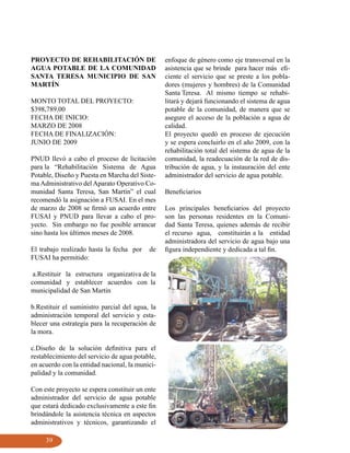 PROYECTO DE REHABILITACIÓN DE                    enfoque de género como eje transversal en la
AGUA POTABLE DE LA COMUNIDAD                     asistencia que se brinde para hacer más efi-
SANTA TERESA MUNICIPIO DE SAN                    ciente el servicio que se preste a los pobla-
MARTÍN                                           dores (mujeres y hombres) de la Comunidad
                                                 Santa Teresa. Al mismo tiempo se rehabi-
MONTO TOTAL DEL PROYECTO:                        litará y dejará funcionando el sistema de agua
$398,789.00                                      potable de la comunidad, de manera que se
FECHA DE INICIO:                                 asegure el acceso de la población a agua de
MARZO DE 2008                                    calidad.
FECHA DE FINALIZACIÓN:                           El proyecto quedó en proceso de ejecución
JUNIO DE 2009                                    y se espera concluirlo en el año 2009, con la
                                                 rehabilitación total del sistema de agua de la
PNUD llevó a cabo el proceso de licitación       comunidad, la readecuación de la red de dis-
para la “Rehabilitación Sistema de Agua          tribución de agua, y la instauración del ente
Potable, Diseño y Puesta en Marcha del Siste-    administrador del servicio de agua potable.
ma Administrativo del Aparato Operativo Co-
munidad Santa Teresa, San Martín” el cual        Beneficiarios
recomendó la asignación a FUSAI. En el mes
de marzo de 2008 se firmó un acuerdo entre       Los principales beneficiarios del proyecto
FUSAI y PNUD para llevar a cabo el pro-          son las personas residentes en la Comuni-
yecto. Sin embargo no fue posible arrancar       dad Santa Teresa, quienes además de recibir
sino hasta los últimos meses de 2008.            el recurso agua, constituirán a la entidad
                                                 administradora del servicio de agua bajo una
El trabajo realizado hasta la fecha por    de    figura independiente y dedicada a tal fin.
FUSAI ha permitido:

 a.Restituir la estructura organizativa de la
comunidad y establecer acuerdos con la
municipalidad de San Martín

b.Restituir el suministro parcial del agua, la
administración temporal del servicio y esta-
blecer una estrategia para la recuperación de
la mora.

c.Diseño de la solución definitiva para el
restablecimiento del servicio de agua potable,
en acuerdo con la entidad nacional, la munici-
palidad y la comunidad.

Con este proyecto se espera constituir un ente
administrador del servicio de agua potable
que estará dedicado exclusivamente a este fin
brindándole la asistencia técnica en aspectos
administrativos y técnicos, garantizando el

     39
 