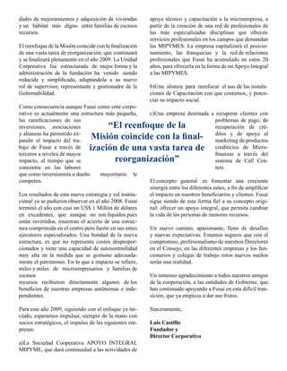 dades de mejoramientos y adquisición de viviendas        apoyo técnico y capacitación a la microempresa, a
y un hábitat más digno entre familias de escasos         partir de la creación de una red de profesionales de
recursos.                                                las más especializadas disciplinas que ofrecen
                                                         servicios profesionales en los campos que demandan
El reenfoque de la Misión coincide con la finalización   las MIPYMES. La empresa capitalizará el posicio-
de una vasta tarea de reorganización, que continuará     namiento, las franquicias y la red de relaciones
y se finalizará plenamente en el año 2009. La Unidad     profesionales que Fusai ha acumulado en estos 20
Corporativa fue estructurada de mejor forma y la         años, para ofrecerla en la forma de un Apoyo Integral
administración de la fundación ha venido siendo          a las MIPYMES.
reducida y simplificada, adaptándola a su nuevo
rol de supervisor, representante y gestionador de la     b)Una alianza para reenfocar el uso de las instala-
Gobernabilidad.                                          ciones de Capacitación con que contamos, y poten-
                                                         ciar su impacto social.
Como consecuencia aunque Fusai como ente corpo-
rativo es actualmente una estructura más pequeña,        c)Una empresa destinada a recuperar clientes con
las ramificaciones de sus                                                          problemas de pago, de
inversiones, asociaciones            “El reenfoque de la                           recuperación de cré-
y alianzas ha permitido ex-
pandir el impacto del tra-
                                 Misión coincide con la final-                     ditos y de apoyo al
                                                                                   marketing de productos
bajo de Fusai a través de       ización de una vasta tarea de                      crediticios de Micro-
terceros a niveles de mayor                                                        finanzas a través del
impacto, al tiempo que se             reorganización”                              sistema de Call Cen-
concentra en las labores                                                           ters.
que como inversionista o dueño     mayoritario le
competen.                                                El concepto general es fomentar una creciente
                                                         sinergia entre los diferentes entes, a fin de amplificar
Los resultados de esta nueva estrategia y rol institu-   el impacto en nuestros beneficiarios y clientes. Fusai
cional ya se pudieron observar en el año 2008. Fusai     sigue siendo de esta forma fiel a su concepto origi-
terminó el año con casi un US$ 1 Millón de dólares       nal: ofrecer un apoyo integral, que permita cambiar
en excedentes, que aunque no son líquidos pues           la vida de las personas de menores recursos.
están invertidos, muestran el acierto de una estruc-
tura comprimida en el centro pero fuerte en sus entes    Un nuevo camino, apasionante, lleno de desafíos
ejecutores especializados. Una bondad de la nueva        y nuevas expectativas. Estamos seguros que con el
estructura, es que no representa costos despropor-       compromiso, profesionalismo de nuestros Directores
cionados y tiene una capacidad de autosostenilidad       en el Consejo, en las diferentes empresas y los fun-
muy alta en la medida que se gestione adecuada-          cionarios y colegas de trabajo estos nuevos sueños
mente el patrimonio. En lo que a impacto se refiere,     serán una realidad.
miles y miles de microempresarios y familias de
escasos                                                  Un inmenso agradecimiento a todos nuestros amigos
recursos recibieron directamente algunos de los          de la cooperación, a las entidades de Gobierno, que
beneficios de nuestras empresas autónomas o inde-        han continuado apoyando a Fusai en esta difícil tran-
pendientes.                                              sición, que ya empieza a dar sus frutos.

Para este año 2009, siguiendo con el enfoque ya ini-     Sinceramente,
ciado, esperamos impulsar, siempre de la mano con
socios estratégicos, el impulso de las siguientes em-    Luis Castillo
presas:                                                  Fundador y
                                                         Director Corporativo
a)La Sociedad Cooperativa APOYO INTEGRAL
MIPYME, que dará continuidad a las actividades de
 