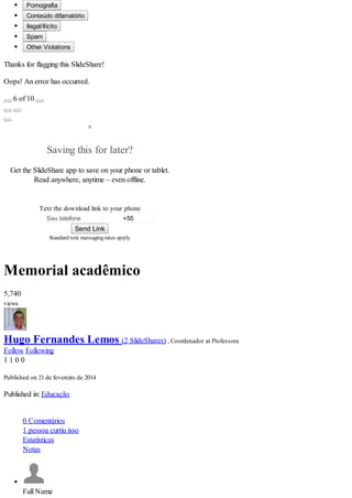 +55
Pornografia
Conteúdo difamatório
Ilegal/Ilícito
Spam
Other Violations
Thanks for flagging this SlideShare!
Oops! An error has occurred.
6 of 10
×
Saving this for later?
Get the SlideShare app to save on your phone or tablet.
Read anywhere, anytime – even offline.
Text the download link to your phone
Seu telefone
Send Link
Standard text messaging rates apply
Memorial acadêmico
5,740
views
Hugo Fernandes Lemos (2 SlideShares) , Coordenador at Professora
Follow Following
1 1 0 0
Published on 21 de fevereiro de 2014
Published in: Educação
0 Comentários
1 pessoa curtiu isso
Estatísticas
Notas
Full Name
 