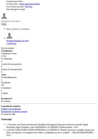 Comment goes here.
12 horas atrás Delete Reply Spam Block
Tem certeza que quer? Sim Não
Sua mensagem vai aqui
Compartilhe suas ideias...
Post
Seja o primeiro a comentar
Marinela Rodríguez da Silva
1 month ago
Sem downloads
Visualizações
Visualizações totais
5,740
No Slideshare
0
A partir de incorporações
0
Número de incorporações
0
Ações
Compartilhamentos
2
Downloads
185
Comentários
0
Curtidas
1
Incorporar 0
No embeds
Conteúdo do relatório
Sinalizar como impróprio
Reclamações de direitos autorais
No notes for slide
Transcript
1. Mestrado em Ciências da Educação Disciplina: Psicologia da Educação Professora: Isabelle Virgínio
Mestranda: Hugo Fernandes Lemos MEMORIAL ACADÊMICO Quixeramobim – 2014
2. HUGO FERNANDES LEMOS MEMORIAL ACADÊMICO “Quando não houver caminhos mesmo sem
amor, sem direção a sós ninguém está sozinho é caminhando que faz o caminho”... Titãs QUIXERAMOBIM -
2014
 