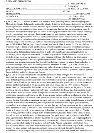 3. SUMÁRIO INTRODUÇÃO
...........................................................................................................................01 APRESENTAÇÃO
.....................................................................................................................01 FORMAÇÃO
EDUCACIONAL INCIAL ...............................................................................01 RELATOS DA VIDA
PESSOAL...............................................................................................02 VIDA
PROFISSIONAL..............................................................................................................03 FORMAÇÃO
ACADÊMICA ....................................................................................................05 CONCLUSÃO
.............................................................................................................................06 REFERÊNCIAS
4. INTRODUÇÃO O presente memorial, além da função de ser parte integrante do conteúdo exigido parao
Mestrado em Ciências da Educação, terá também a função de informar a todos que o lerem, sobre a minha vida
escolar e profissional enquanto estudante. Mostrará alguns dos meus passos e dificuldades para chegar ao final de
um Curso Superior e assim proporcionar uma melhor compreensão da nova visão que se adquire na busca de
informações de um profissional apto para ser atuante na mudança para um futuro educacional melhor. Estabeleço
relações entre as fases mais marcantes da minha vida, primeiros anos escolares, momentos marcantes, vida
profissional e formação acadêmica. Em cada fase busco relacionar a teoria e prática vivenciadas por mim.
Saliento que todas as etapas foram vivenciadas com muito otimismo, acreditando que quando há dedicação o
resultado almejado será encontrado, a realização pessoal alcança seu nível de maturidade em cada etapa vivida na
vida. APRESENTAÇÃO Sou Hugo Fernandes Lemos, nasci do dia 08 de dezembro de 1976, na cidade de
Quixeramobim. Sou de uma origem humilde, filho de funcionários públicos, residentes em um bairro carente da
cidade citada. Posso afirmar que vivi uma infância feliz, regada a muito amor e participação de meus pais na minha
formação, plena da brincadeiras tradicionais (bola de gude, pião, carrinho, etc), de participação efetiva em
encontro de jovens, religiosos e educacionais. Tive ainda a oportunidade de morar em várias cidades, devido a
profissão do meu pai, o que me fez perceber outras culturas e modos de vida. Tudo isso me fez crescer na
convivência com as pessoas, e influenciou positivamente em minha capacidade de oralidade, percepção de mundo
e acima de tudo na minha humanidade. Por viver tudo isso, hoje meu balsamo é o recanto da minha família e o
encontro com amigos, onde posso me realizar plenamente. FORMAÇÃO EDUCACIONAL INCIAL Não
tenho grandes recordações do tempo de estudo, mas, minha mãe como professora que é, sempre zelou muito
pelas nossas memórias e guarda até hoje fotos, boletins e documentos escolares. O que me faz ter flashs de minha
Educação Infantil no Colégio Salesiano de Aracati-
5. CE. Uma escola que com certeza fez uma grande diferencial na minha formação. Nos dois anos que a
freqüentei, tive uma boa base de estudos e uma disciplina impecável. Recordo de momentos como: cantar o hino,
jogos de futebol, atividades difíceis que faziam ficar muito tempo para resolvê-la. Lembro das Irmãs que estavam
na coordenação do colégio, que muitas vezes tínhamos um medo da madre, por não percebermos seu amor e zelo
por nós. Lembro muito pouco da professora, como também da sala de aula. Em 1983, saímos de Aracati e
viemos morar em Quixeramobim. Voltávamos a nossa terra de onde havíamos saído por força maior. Foi neste
tempo que ingressei no Ensino Fundamental no Colégio Nossa Senhora do Rosário e posteriormente na Escola
Assis Bezerra. Nesse período fui sempre destaque nas duas escolas. Procurava sempre tirar boas notas e fui
sempre muito expansivo, orador da turma, líder de sala, levava e trazia os problemas e soluções da sala a direção.
Existia uma competição sadia entre os alunos de ver quem tirava melhores notas. Nisso buscávamos ir alem dos
estudos. Gostaria de ressaltar a importância que meus professores tiveram em minha formação humana neste nível
de ensino. Foram professores fantásticos, mais que professores eram verdadeiros amigos, que conversavam,
precupalvam-se, e muito do sou hoje agradeço a eles. Meu foco nos estudos era tanto que não ligava muito para
festas de termino de curso. A festa da 8ª Série, como assim era chamada, não me foi tão marcante. Apesar de ser
orador, o destaque da escola em provas externas, melhor aluno em todos os anos e em que lá fiquei. Não fui
CDF ou nerd, como hoje se fala. Brinquei muito, fiz muitas amizades, fui para a direção várias vezes por essas
brincadeiras, mas, na hora do estudo eu não dava moleza. E eu queria sempre mais, sonhava com a faculdade,
então aquele momento de término do Ensino Fundamental era apenas uma passagem. Meu coração já palpitava
pelo Ensino Médio. Meus pais me oportunizaram um vida confortável, e investiram em meus estudos. Fui fazer o
Ensino Médio na cidade vizinha de Quixadá, no Colégio Cláudio Amadeu Damasceno. Um privilégio, pois,
poucas pessoas tinham condições de pagar uma escola particular e ainda enfrentar uma viagem de ida e volta para
estudar. Era uma aventura a cada dia, ia de carona no ônibus universitário, dia dava certo dia não, que
aprendizado. É, escola, tempos mágicos que vivemos em nossas vidas, para aquele tempo, para aquela realidade,
 