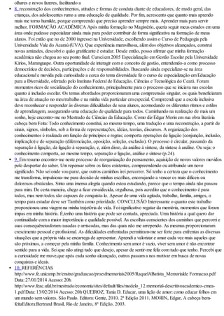 olhares e novos fazeres, facilitando a
8. reconstrução dos conhecimentos, atitudes e formas de conduta diante de educadores, de modo geral, das
crianças, dos adolescentes rumo a uma educação de qualidade. Por fim, acrescento que quanto mais aprendo
mais me torno humilde, porque compreendo que preciso aprender sempre mais. Aprender mais para servir
melhor. FORMAÇÃO ACADÊMICA Após minha formação no Magistério, queria seguir meus estudos em uma
área onde pudesse especializar ainda mais para poder contribuir de forma significativa na formação de meus
alunos. Foi então que no de 2000 ingressei na Universidade, escolhendo assim o Curso de Pedagogia pela
Universidade Vale do Acaraú (UVA). Que experiência maravilhosa, além dos objetivos alcançados, construí
novas amizades, descobri o quão gratificante é estudar. Desde então, posso afirmar que minha formação
acadêmica não chegou ao seu ponto final. Cursei em 2005 Especialização em Gestão Escolar pela Universidade
Kirios, Maranguape. Outra oportunidade de interagir com o conceito de gestão, entendendo-a como processo
democrático de decisões, participações e de responsabilidades. Buscando ainda especializar-se na área
educacional e movida pela curiosidade a cerca do tema diversidade fiz o curso de especialização em Educação
para a Diversidade, ofertado pelo Instituto Federal de Educação, Ciências e Tecnológica do Ceará. Foram
momentos ricos de socialização do conhecimento, principalmente para o processo que se iniciava nas escolas
quanto à inclusão escolar. Os temas abordados proporcionaram uma compreensão singular, os quais beneficiaram
na área de atuação no meu trabalho e na minha vida particular em especial. Compreendi que a escola inclusiva
deve reconhecer e responder às diversas dificuldades de seus alunos, acomodando os diferentes ritmos e estilos
de aprendizagem, assegurando uma educação de qualidade para todos. Caminhando na realização de mais um
sonho, hoje encontro-me no Mestrado de Ciências da Educação. Como diz Edgar Morin em sua obra literária
cabeça bem Feita: Todo conhecimento constitui, ao mesmo tempo, uma tradução e uma reconstrução, a partir de
sinais, signos, símbolos, sob a forma de representações, ideias, teorias, discursos. A organização dos
conhecimentos é realizada em função de princípios e regras; comporta operações de ligação (conjunção, inclusão,
implicação) e de separação (diferenciação, oposição, seleção, exclusão). O processo é circular, passando da
separação à ligação, da ligação à separação, e, além disso, da análise à síntese, da síntese à análise. Ou seja: o
conhecimento comporta, ao mesmo tempo, separação e ligação, análise e síntese (p.24).
9. Em resumo encontro-me neste processo de reorganização do pensamento, aquisição de novos valores movidos
pelo despertar do saber. Um repensar sobre os fatos existentes, compreendendo ou atribuindo um novo
significado. Não sei onde vou parar, que outros caminhos irei percorrer. Só tenho a certeza que o conhecimento
me transforma, impulsiona-me para decisão de minhas escolhas, encorajando a vencer os mais difíceis ou
dolorosos obstáculos. Sinto uma imensa alegria quando estou estudando, parece que o tempo ainda não passou
para mim. De certa maneira, chego a ficar envaidecida, orgulhosa, pois acredito que o conhecimento é para
todos, mas nem todos são capazes de conquista-lo. Apesar de uma vida agitada, trabalho, família, amigos, o
tempo para estudar deve ser Também como prioridade. CONCLUSÃO Interessante o quanto este trabalho
proporcionou uma viagem na minha trajetória de vida. Foi significativo regatar da memória, momentos que foram
impas em minha história. É,tenho uma história que pode ser contada, apreciada. Uma história a qual quero dar
continuidade com a maior importância e qualidade possível. As escolhas conscientes dos caminhos que percorri e
suas consequênciasforam ousadas e arriscadas, mas das quais não me arrependo. As mesmas proporcionaram
crescimento pessoal e profissional. As dificuldades enfrentadas permitiram-me ser forte para enfrentas as diversas
situações que a própria vida se encarrega de apresentar. Aprendi a valorizar e amar cada vez mais aqueles que
são próximos, a começar pela minha família. Conhecimento sem amor é vazio, viver sem amor é não encontrar
sentido para a vida. Sei que não atingi tudo que desejo, apesar de sentir-me feliz com tudo que tenho. Percebi que
a curiosidade me move,que após cada sonho alcançado, outros passam a nos motivar em busca de novas
conquistas e ideais.
10. REFERÊNCIAS
http://www.fe.unicamp.br/ensino/graduacao/proesfmemoriais2005/RaquelABatista_Memorialde Formacao.pdf
Data: 27/01/2014 Acesso: 20h
http://www.feac.ufal.br/mestrado/economia/sites/default/files/modelo_12.memorial-descritivoacademico-cmea-
1.pdf Data: 13/02/2014 Acesso: 20h QUEIROZ, Tania D. Educar, uma lição de amor: como educar folhos em
um mundo sem valores. São Paulo. Editora: Gente, 2010. 2ª Edição 2011. MORIN, Edgar, A cabeça bem-
feitaEditora:Bertrand Brasil, Rio de Janeiro, 8ª Edição, 2003.
 