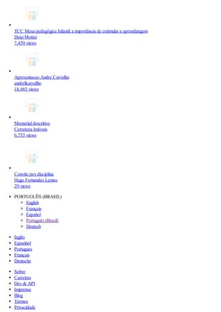 TCC Mesa pedagógica Infantil: a importância de estimular a aprendizagem
Deisi Motter
7,450 views
Apresentacao Andre Carvalho
andrellcarvalho
18,465 views
Memorial descritivo
Corretora Imóveis
6,753 views
Convite pex disciplina
Hugo Fernandes Lemos
29 views
PORTUGUÊS (BRASIL)
English
Français
Español
Português (Brasil)
Deutsch
Inglês
Espanhol
Portugues
Français
Deutsche
Sobre
Carreiras
Dev & API
Imprensa
Blog
Termos
Privacidade
 