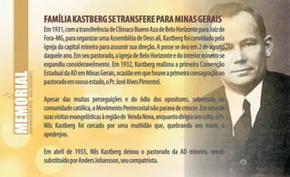 ASSEMBLEIADEDEUS-BELOHORIZONTE
FAMÍLIAKASTBERGSETRANSFEREPARAMINASGERAISFAMÍLIAKASTBERGSETRANSFEREPARAMINASGERAIS
Em1931,comatransferênciadeClímacoBuenoAzadeBeloHorizonteparaJuizde
Fora-MG,paraorganizarumaAssembléiadeDeusali,Kastbergfoiconvidadopela
igrejadacapitalmineiraparaassumirsuadireção.Apossesedeuem2deagosto
daqueleano.Emseupastorado,aigrejadeBeloHorizonteedointeriormineirose
expandiu consideravelmente. Em 1932, Kastberg realizou a primeira Convenção
EstadualdaADemMinasGerais,ocasiãoemquehouveaprimeiraconsagraçãoao
pastoradoemnossoestado,oPr.JoséAlvesPimentel.
Apesar das muitas perseguições e do ódio dos opositores, sobretudo da
comunidadecatólica,oMovimentoPentecostalnãoparavadecrescer.Emumade
suasvisitasevangelísticasàregiãode VendaNova,enquantodirigiaumculto,oPr.
Nils Kastberg foi cercado por uma multidão que, quebrando um muro, o
apedrejou.
Em abril de 1933, Nils Kastberg deixou o pastorado da AD mineira, sendo
substituídoporAndersJohansson,seucompatriota.
 