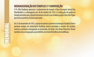 ASSEMBLEIADEDEUS-BELOHORIZONTE
REINAUGURAÇÃODOTEMPLOE1ªCONVENÇÃOREINAUGURAÇÃODOTEMPLOE1ªCONVENÇÃO
O Pr. Nils Kastberg apressou o acabamento do templo à Rua Contagem (atual Rua
Uberlândia) e o reinaugurou em 30 de outubro de 1932. A construção do porão no
templopermitiuqueaIgrejafuncionassealiatéasuamudançaparaaRuaSãoPaulo,
queveioaacontecer24anosmaistarde.
Em31dedezembrode1932,aIgrejahospedouaprimeiraConvençãoEstadual.Vários
pastores amigos do missionário Kastberg vieram prestigiar o evento. Na ocasião,
ocorreu a primeira consagração ao pastorado, do irmão José Alves Pimentel. Houve
tambémumaconsagraçãoaopresbitério,doirmãoElóiGilbrásdeSantilhana.
 
