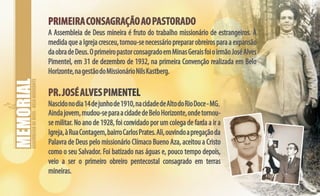 ASSEMBLEIADEDEUS-BELOHORIZONTE
PRIMEIRACONSAGRAÇÃOAOPASTORADO
PR.JOSÉALVESPIMENTEL
PRIMEIRACONSAGRAÇÃOAOPASTORADO
PR.JOSÉALVESPIMENTEL
A Assembleia de Deus mineira é fruto do trabalho missionário de estrangeiros. À
medidaqueaIgrejacresceu,tornou-senecessárioprepararobreirosparaaexpansão
daobradeDeus.OprimeiropastorconsagradoemMinasGeraisfoioirmãoJoséAlves
Pimentel, em 31 de dezembro de 1932, na primeira Convenção realizada em Belo
Horizonte,nagestãodoMissionárioNilsKastberg.
Nascidonodia14dejunhode1910,nacidadedeAltodoRioDoce-MG.
Aindajovem,mudou-separaacidadedeBeloHorizonte,ondetornou-
se militar. No ano de 1928, foi convidado por um colega de farda a ir a
Igreja,àRuaContagem,bairroCarlosPrates.Ali,ouvindoapregaçãoda
Palavra de Deus pelo missionário Clímaco Bueno Aza, aceitou a Cristo
como o seu Salvador. Foi batizado nas águas e, pouco tempo depois,
veio a ser o primeiro obreiro pentecostal consagrado em terras
mineiras.
 