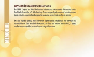 ASSEMBLEIADEDEUS-BELOHORIZONTE
MISSIONÁRIOANDERSJOHANSSONMISSIONÁRIOANDERSJOHANSSON
Em 1933, chegou em Belo Horizonte o missionário sueco Anders Johansson, com a
finalidadedeauxiliaroPr.NilsKastberg.Poucotempodepois,assumiuinterinamentea
igrejamineira, quandoKastbergpartiuparaumanovamissãonoRiodeJaneiro.
Em sua rápida gestão, não houveram significativas mudanças na estrutura da
Assembleia de Deus em Belo Horizonte. Ao final do mesmo ano (1933), a Igreja
receberiaseunovolíder,otambémsuecoAlgotSvensson.
 