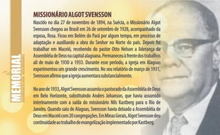 ASSEMBLEIADEDEUS-BELOHORIZONTE
MISSIONÁRIOALGOTSVENSSONMISSIONÁRIOALGOTSVENSSON
Nascido no dia 27 de novembro de 1894, na Suécia, o Missionário Algot
Svensson chegou ao Brasil em 26 de setembro de 1928, acompanhado da
esposa, Rosa. Ficou em Belém do Pará por algum tempo, em processo de
adaptação e auxiliando a obra do Senhor no Norte do país. Depois foi
trabalhar em Maceió, recebendo do pastor Otto Nelson a liderança da
AssembléiadeDeusnacapitalalagoana.Permaneceuàfrentedostrabalhos
ali de maio de 1930 a 1933. Durante esse período, a igreja em Alagoas
experimentouum grande crescimento. No seu relatório de março de 1931,
Svenssonafirmaqueaigrejaaumentarasubstancialmente.
Noanode1933,AlgotSvenssonassumiuopastoradodaAssembléiadeDeus
em Belo Horizonte, substituindo Anders Johanson, que havia assumido
interinamente com a saída do missionário Nils Kastberg para o Rio de
Janeiro. Quando saiu de Alagoas, Svensson havia deixado a Assembléia de
DeusemMaceiócom20congregações.EmMinasGerais,AlgotSvenssondeu
continuidadeaotrabalhodeevangelizaçãoimplementadoporKastberg.
 