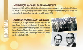 ASSEMBLEIADEDEUS-BELOHORIZONTE
1ªCONVENÇÃONACIONALEMBELOHORIZONTE1ªCONVENÇÃONACIONALEMBELOHORIZONTE
Emmarçode1957,aADemBelo HorizontehospedoupelaprimeiravezaAssembléiaGeralOrdinária
da CGADB. Na ocasião, foi designado o escritor Emílio Conde para escrever a 1ª edição da História das
AssembléiasdeDeusnoBrasil,queveioaserpublicadaem1960.
FALECIMENTODOPR.ALGOTSVENSSONFALECIMENTODOPR.ALGOTSVENSSON
No de 1958, o Pr. Algot retornou à Suécia para mais um
período de descanso e tratamento da saúde. Na sua
ausênciaassumiuadireçãodaigreja,oseuVice-Presidente,
Pastor Anselmo Silvestre. Entretanto, enquanto estava em
seupaísdeorigem,Deusochamouparaodescansoeterno,
nodia5dejulhode1959.
 