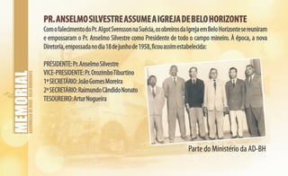 ASSEMBLEIADEDEUS-BELOHORIZONTE
PR.ANSELMOSILVESTREASSUMEAIGREJADEBELOHORIZONTEPR.ANSELMOSILVESTREASSUMEAIGREJADEBELOHORIZONTE
ComofalecimentodoPr.AlgotSvenssonnaSuécia,osobreirosdaIgrejaemBeloHorizontesereuniram
e empossaram o Pr. Anselmo Silvestre como Presidente de todo o campo mineiro. À época, a nova
Diretoria,empossadanodia18dejunhode1958,ficouassimestabelecida:
PRESIDENTE:Pr.AnselmoSilvestre
VICE-PRESIDENTE:Pr.OrozimboTiburtino
1ºSECRETÁRIO:JoãoGomesMoreira
2ºSECRETÁRIO:RaimundoCândidoNonato
TESOUREIRO:ArturNogueira
Parte do Ministério da AD-BH
 