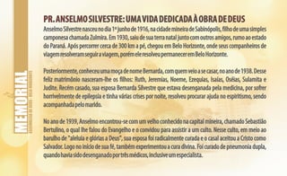 ASSEMBLEIADEDEUS-BELOHORIZONTE
PR.ANSELMOSILVESTRE:UMAVIDADEDICADAÀOBRADEDEUSPR.ANSELMOSILVESTRE:UMAVIDADEDICADAÀOBRADEDEUS
AnselmoSilvestrenasceunodia1ºjunhode1916,nacidademineiradeSabinópolis,filhodeumasimples
camponesachamadaZulmira.Em1930,saiudesuaterranataljuntocomoutrosamigos,rumoaoestado
do Paraná. Após percorrer cerca de 300 km a pé, chegou em Belo Horizonte, onde seus companheiros de
viagemresolveramseguiraviagem,porémeleresolveupermaneceremBeloHorizonte.
Posteriormente,conheceuumamoçadenomeBernarda,comquemveioasecasar,noanode1938.Desse
feliz matrimônio nasceram-lhe os filhos: Ruth, Jeremias, Noeme, Ezequias, Isaías, Oséias, Sulamita e
Judite. Recém casado, sua esposa Bernarda Silvestre que estava desenganada pela medicina, por sofrer
horrivelmente de epilepsia e tinha várias crises por noite, resolveu procurar ajuda no espiritismo, sendo
acompanhadapelomarido.
Noanode1939,Anselmoencontrou-secomumvelhoconhecidonacapitalmineira,chamadoSebastião
Bertulino, o qual lhe falou do Evangelho e o convidou para assistir a um culto. Nesse culto, em meio ao
barulho de "aleluia e glórias a Deus", sua esposa foi radicalmente curada e o casal aceitou a Cristo como
Salvador.Logonoiníciodesuafé,tambémexperimentouacuradivina.Foicuradodepneumoniadupla,
quandohaviasidodesenganadoportrêsmédicos,inclusiveumespecialista.
 