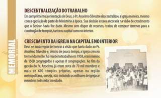 ASSEMBLEIADEDEUS-BELOHORIZONTE
DESCENTRALIZAÇÃODOTRABALHODESCENTRALIZAÇÃODOTRABALHO
EmcumprimentoàorientaçãodeDeus,oPr.AnselmoSilvestredescentralizouaIgrejamineira,mesmo
com a oposição de parte do Ministério à época. Sua decisão estava ancorada na visão de crescimento
que o Senhor havia lhe dado. Mesmo sem dispor de recursos, tratou de comprar terrenos para a
construçãodetemplos,tantonacapitalcomonointerior.
CRESCIMENTODAIGREJANACAPITALENOINTERIORCRESCIMENTODAIGREJANACAPITALENOINTERIOR
Deus se encarregou de honrar a visão que havia dado ao Pr.
Anselmo Silvestre e, dentro de pouco tempo, a Igreja cresceu
tremendamente.Aoreceberotrabalhoem1958,erammenos
de 1500 congregados e apenas 8 congregações. Ao fim da
gestão do Pr. Anselmo, já eram cerca de 70 mil membros e
mais de 600 templos próprios, apenas na região
metropolitana,ouseja,nãoincluindoasmilharesdeigrejase
membrosnointeriordoestado.
 