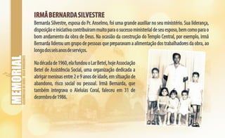 ASSEMBLEIADEDEUS-BELOHORIZONTE
IRMÃBERNARDASILVESTREIRMÃBERNARDASILVESTRE
Bernarda Silvestre, esposa do Pr. Anselmo, foi uma grande auxiliar no seu ministério. Sua liderança,
disposiçãoeiniciativacontribuirammuitoparaosucessoministerialdeseuesposo,bemcomoparao
bom andamento da obra de Deus. Na ocasião da construção do Templo Central, por exemplo, irmã
Bernarda liderou um grupo de pessoas que preparavam a alimentação dos trabalhadores da obra, ao
longodosseisanosdeserviços.
Nadécadade1960,elafundouoLarBetel,hojeAssociação
Betel de Assistência Social, uma organização dedicada a
abrigar meninas entre 2 e 9 anos de idade, em situação de
abandono, risco social ou pessoal. Irmã Bernarda, que
também integrava o Aleluias Coral, faleceu em 31 de
dezembrode1986.
 