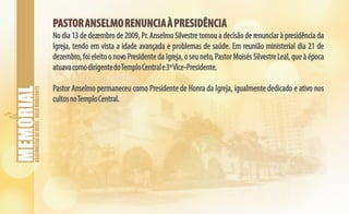 ASSEMBLEIADEDEUS-BELOHORIZONTE
PASTORANSELMORENUNCIAÀPRESIDÊNCIAPASTORANSELMORENUNCIAÀPRESIDÊNCIA
No dia 13 de dezembro de 2009, Pr. Anselmo Silvestre tomou a decisão de renunciar à presidência da
Igreja, tendo em vista a idade avançada e problemas de saúde. Em reunião ministerial dia 21 de
dezembro, foi eleito o novo Presidente da Igreja, o seu neto, Pastor Moisés Silvestre Leal, que à época
atuavacomodirigentedoTemploCentrale3ºVice-Presidente.
Pastor Anselmo permaneceu como Presidente de Honra da Igreja, igualmente dedicado e ativo nos
cultosnoTemploCentral.
 