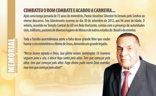 ASSEMBLEIADEDEUS-BELOHORIZONTE
COMBATEUOBOMCOMBATEEACABOUACARREIRA...COMBATEUOBOMCOMBATEEACABOUACARREIRA...
Apósumalongajornadade73anosdeministério,PastorAnselmoSilvestrefoilevadopeloSenhorao
eterno descanso. Seu falecimento ocorreu no dia 30 de setembro de 2012, aos 96 anos de idade. O
velório, ocorrido noTemplo Central da AD em Belo Horizonte, contou com a presença de autoridades
civis,militares,pastoresdediversoslugaresdeMinasedeoutrosestadosdo Brasiledoexterior.
Toda a família assembleiana sente a falta desse grande líder que soube
honraroseuministérioeoNomedeJesus,deixandoumgrandelegado.
“Nosso louvor agrada a Deus, Sua glória vamos contemplar. Os louvores
seguem para o céu, e desce fogo santo pelo altar. Tem que começar pelo
altar, tem que começar pelo altar. Fogo divino pode nosso Deus mandar,
mastemquecomeçarpeloaltar!”
 