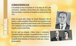 ASSEMBLEIADEDEUS-BELOHORIZONTE
CLÍMACOBUENOAZACLÍMACOBUENOAZA
A Assembleia de Deus foi fundada em 17 de março de 1927, pelo
comerciante colombiano Clímaco Bueno Aza, casado com a irmã
Júlia Lima Galvão e convertido ao Evangelho no estado do Pará, em
1912.
Depois de passar pelos estados do Amapá, Maranhão e Rio de
Janeiro, o então evangelista Clímaco Bueno Aza transferiu-se para
BeloHorizonte,chegandoàcapitalmineiranodia15defevereirode
1927.Juntamentecomsuafamília,estabeleceusuaresidênciaàRua
Peçanha,nobairroCarlosPrates.
Um mês após sua chegada a Minas Gerais, o missionário
colombianofundou,nacapital,aAssembleia deDeus,nodia17
de março de 1927. As primeiras famílias que se converteram ao
Evangelho foram batizadas no Córrego do Leitão que, à época,
nãoerapoluído.
 