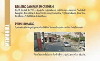 ASSEMBLEIADEDEUS-BELOHORIZONTE
REGISTRODAIGREJAEMCARTÓRIO
PRIMEIROSALÃO
REGISTRODAIGREJAEMCARTÓRIO
PRIMEIROSALÃO
Em 30 de abril de 1927, a Igreja foi registrada em cartório com o nome de “Sociedade
Evangélica Assembléia de Deus”, tendo como Presidente o Pr. Clímaco Bueno Aza e Vice-
PresidenteoPr.ElóiGilbrásdeSantilhana.
OprimeirosalãoalugadoparacultosfoiàRuaTremedal,esquinacomRuaPadreEustáquio.
RuaTremedal com Padre Eustáquio, nos dias atuais.
 