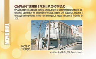 ASSEMBLEIADEDEUS-BELOHORIZONTE
COMPRADETERRENOEPRIMEIRACONSTRUÇÃOCOMPRADETERRENOEPRIMEIRACONSTRUÇÃO
OPr.Clímacopropôsaospoucoscrentesacompra,pelafé,deumterrenoàRuaContagem,431
(atual Rua Uberlândia), nas proximidades do salão alugado. Após a aquisição, iniciaram a
construção de um pequeno templo e um ano depois, o inauguraram, em 15 de janeiro de
1929.
Local do
1ºTemplo
atual Rua Uberlândia, 620, Belo Horizonte
 