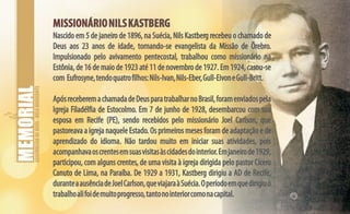 ASSEMBLEIADEDEUS-BELOHORIZONTE
MISSIONÁRIONILSKASTBERGMISSIONÁRIONILSKASTBERG
Nascido em 5 de janeiro de 1896, na Suécia, Nils Kastberg recebeu o chamado de
Deus aos 23 anos de idade, tornando-se evangelista da Missão de Örebro.
Impulsionado pelo avivamento pentecostal, trabalhou como missionário na
Estônia, de 16 de maio de 1923 até 11 de novembro de 1927. Em 1924, casou-se
com Eufrosyne,tendoquatrofilhos:Nils-Ivan,Nils-Eber,Gull-EivoneGull-Britt.
ApósreceberemachamadadeDeusparatrabalharnoBrasil,foramenviadospela
Igreja Filadélfia de Estocolmo. Em 7 de junho de 1928, desembarcou com sua
esposa em Recife (PE), sendo recebidos pelo missionário Joel Carlson, que
pastoreava a igreja naquele Estado. Os primeiros meses foram de adaptação e de
aprendizado do idioma. Não tardou muito em iniciar suas atividades, pois
acompanhavaoscrentesemsuasvisitasàscidadesdointerior.Emjaneirode1929,
participou, com alguns crentes, de uma visita à igreja dirigida pelo pastor Cícero
Canuto de Lima, na Paraíba. De 1929 a 1931, Kastberg dirigiu a AD de Recife,
duranteaausênciadeJoelCarlson,queviajaraàSuécia.Operíodoemquedirigiuo
trabalhoalifoidemuitoprogresso,tantonointeriorcomonacapital.
 