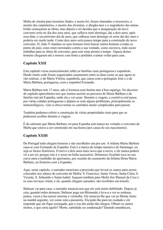 Mafra de oitenta para trezentos frades, e assim foi, foram chamados o tesoureiro, o
mestre dos carpinteiros, o mestre dos alvenéus, o abegão-mor e o engenheiro das minas.
Então começaram as obras, mas depois o rei decidiu que a inauguração do novo
convento seria no dia dos seus anos, que calhava num domingo, daí a dois anos; após
essa data, o seu próximo dia de anos, que calhasse num domingo só seria daí dez anos e
poderia ser muito tarde. Como dois anos seria pouco tempo para a construção do novo
convento, D. João V mandou os seus homens irem buscar outros homens a todas as
partes do país; estes eram recrutados contra a sua vontade, como escravos, indo assim
trabalhar para as obras do convento, para este estar pronto a tempo. Alguns destes
homens chegaram até a morrer com fome e perdidos a tentar voltar para casa.
Capítulo XXII
Este capítulo versa essencialmente sobre as famílias reais portuguesa e espanhola.
Desde muito cedo foram organizados casamentos entre as duas como os que agora se
vão realizar, o de Maria Vitória, espanhola, que casou com o português José e o de
Maria Bárbara, portuguesa, com o espanhol Fernando.
Maria Bárbara tem 17 anos, não é formosa nem bonita mas é boa rapariga. No decorrer
do capítulo apercebemo-nos que iremos assistir ao percurso de Maria Bárbara e da
família real até Espanha, onde ela e vai casar. Durante a viagem, a comitiva real passa
por várias cidades portuguesas e depara-se com alguns problemas, principalmente os
meteorológicos, visto a chuva tornar os caminhos muito complicados para passar.
Também podemos referir a construção de várias propriedades reais para que se
pudessem acolher durante a viagem.
É de salientar que Maria Bárbara vai para Espanha sem nunca ter visitado o convento de
Mafra que estava a ser construído em sua honra (por causa do seu nascimento).
Capítulo XXIII
De Portugal todo chegam homens e são escolhidos um por um. A infanta Maria Bárbara
casa-se com Fernando de Espanha. Esta é a marca do tempo narrativo de Saramago, ou
seja os factos históricos. O noivo é dois anos mais novo que a noiva, e ele nunca poderá
vir a ser rei, porque este é o sexto na linha sucessória. Domenico Scarlatti toca no seu
cravo para a multidão de ignorantes, por ocasião do casamento da Infanta Dona Maria
Bárbara, na fronteira com a Espanha.
Aqui, neste capítulo, o narrador menciona a procissão que levará os santos para serem
colocados nos altares do convento de Mafra: S. Francisco, Santa Teresa, Santa Clara, S.
Vicente, S. Sebastião e Santa Isabel. Seguem também para Mafra frei Manuel da Cruz e
os seus noviços; trinta, e ali, quando chegam cansados, são recebidos em triunfo.
Baltasar vai para casa, o narrador anuncia-nos que ele está muito debilitado. Depois já
ceia, quando todos dormem, Baltasar pega em Blimunda e leva-a a ver as estátuas,
juntos, veem a lua nascer enorme e vermelha. Ele anuncia-lhe que vai ao Monte Junto
na manhã seguinte, ver como está a passarola. Ela pede-lhe para ter cuidado e ele
responde que ela fique sossegada, que o seu dia ainda não chegou. Olham os santos
inertes, o que seria aquilo? Morte, santidade ou condenação? Quando amanheceu,
 
