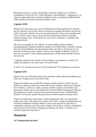 Blimunda levantou-se e juntou comida para o farnel do marido que ia ao Monte e
acompanhou-o até fora da vila: "Adeus Blimunda, Adeus Baltasar", e separaram-se. Ao
chegar ao lugar onde estava a passarola, Baltasar come as sardinhas que Blimunda lhe
tinha colocado no alforge: havia tanto trabalho a fazer...
Capítulo XXIV
Baltazar não voltou para casa, o que fez Blimunda não dormir aquela noite. Esperara
que ele voltasse ao cair do dia, haveria os festejos da sagração da basílica, mas ele não
voltara. Em jejum, olhando as pessoas que passavam para a festa, estava sentada numa
vala e ali ficou, vendo o que os que passavam carregavam por dentro; recebendo
insultos, dizendo outros. Voltou para casa, ceou com os cunhados e o sobrinho. Não
conseguiu dormir.
Não verá o rei quando ele vier a Mafra, vai esperar Baltazar pelos caminhos,
desesperadamente tentando encontrá-lo, chegou até ao Monte Junto e encontra o alforge
mas nem sinal de Baltasar nem da passarola, chora sem saber se ele morreu ou vive.
Encontra um frade que tenta violá-la e mata-o com o espigão de Baltazar. Parte em
busca do seu amado. Voltou a Mafra pensando que se tinham desencontrado, mas ele
não estava lá.
À tardinha, chegaram Inês António e Álvaro Diogo e encontraram-na a dormir. De
manhã, ela esquece-se de comer o pão e vê-os por dentro.
D. João V faz quarenta e um anos e é 22 de outubro de 1730. Inaugura-se o convento.
Capítulo XXV
Durante nove anos, Blimunda andou pelos caminhos sempre à procura de Baltazar que
sabia estar. Perguntou por ele em todo o lado.
Julgavam-na doida, mas ouvindo-lhe as demais sensatas palavras e ações, ficavam
indecisos se aquilo que dizia era ou não falta de juízo completo. Passou a ser chamada
de A Voadora, e sentava-se, então, às portas, ouvindo as queixas das mulheres que
lamentavam, depois, que os seus homens não tivessem também desaparecido, para que
elas pudessem, ao menos, devotar-lhes um amor tão grande como o de Blimunda a
Baltazar. E os homens, quando ela partia, ficavam tristes inexplicavelmente tristes.
Voltava aos lugares por onde passara, sempre perguntando. Seis vezes passara por
Lisboa, esta, a que vinha agora, era a sétima. Sem comer, o tempo era chegado para ela.
No Rossio, finalmente encontrou Baltazar. Havia lá um auto de fé. Eram onze os
condenados à fogueira; entre eles, estava António José da Silva, o Judeu, comediógrafo
autor das Guerras de Alecrim e Manjerona e Baltasar, ela olhou-o, recolheu a sua
vontade, porque ele lhe pertencia.
Memorial
As Transgressões na obra
 