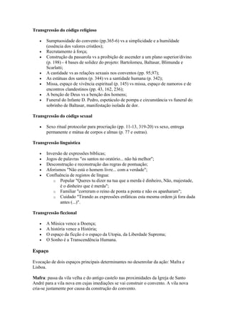 Transgressão do código religioso
• Sumptuosidade do convento (pp.365-6) vs a simplicidade e a humildade
(essência dos valores cristãos);
• Recrutamento à força;
• Construção da passarola vs a proibição de ascender a um plano superior/divino
(p. 198) - 4 bases de solidez do projeto: Bartolomeu, Baltasar, Blimunda e
Scarlatti;
• A castidade vs as relações sexuais nos conventos (pp. 95,97);
• As estátuas dos santos (p. 344) vs a santidade humana (p. 342);
• Missa, espaço de vivência espiritual (p. 145) vs missa, espaço de namoros e de
encontros clandestinos (pp. 43, 162, 236);
• A benção de Deus vs a benção dos homens;
• Funeral do Infante D. Pedro, espetáculo de pompa e circunstância vs funeral do
sobrinho de Baltasar, manifestação isolada de dor.
Transgressão do código sexual
• Sexo ritual protocolar para procriação (pp. 11-13, 319-20) vs sexo, entrega
permanente e mútua de corpos e almas (p. 77 e outras).
Transgressão linguística
• Inversão de expressões bíblicas;
• Jogos de palavras "os santos no oratório... não há melhor";
• Desconstrução e reconstrução das regras de pontuação;
• Aforismos "Não está o homem livre... com a verdade";
• Confluência de registos de língua:
o Popular "Queres tu dizer na tua que a merda é dinheiro, Não, majestade,
é o dinheiro que é merda";
o Familiar "correram o reino de ponta a ponta e não os apanharam";
o Cuidado "Tirando as expressões enfáticas esta mesma ordem já fora dada
antes (...)".
Transgressão ficcional
• A Música vence a Doença;
• A história vence a História;
• O espaço da ficção é o espaço da Utopia, da Liberdade Suprema;
• O Sonho é a Transcendência Humana.
Espaço
Evocação de dois espaços principais determinantes no desenrolar da ação: Mafra e
Lisboa.
Mafra: passa da vila velha e do antigo castelo nas proximidades da Igreja de Santo
André para a vila nova em cujas imediações se vai construir o convento. A vila nova
cria-se justamente por causa da construção do convento.
 