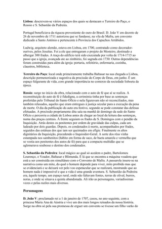 Lisboa: descrevem-se vários espaços dos quais se destacam o Terreiro do Paço, o
Rossio e S. Sebastião da Pedreira.
Portugal beneficiava da riqueza proveniente do ouro do Brasil. D. João V em decreto de
26 de novembro de 1711 autorizou que se fundasse, na vila de Mafra, um convento
dedicado a Santo António e pertencente à Província dos Capuchos Arrábidos.
Ludwig, arquiteto alemão, estava em Lisboa, em 1700, contratado como decorador-
ourives, pelos Jesuítas. Foi a ele que entregaram o projeto do Mosteiro, destinado a
albergar 300 frades. A traça do edifício terá sido executada por volta de 1714-1715 ao
passo que a igreja, avançada ate ao zimbório, foi sagrada em 1730. Outras dependências
foram construídas para além da igreja: portaria, refeitório, enfermaria, cozinha,
claustros, biblioteca.
Terreiro do Paço: local onde primeiramente trabalha Baltasar na sua chegada a Lisboa,
descrição pormenorizada e sugestiva da procissão do Corpo de Deus, em junho. É um
espaço fulgurante de vida, com grande importância no contexto da sociedade lisboeta da
época.
Rossio: surge no início da obra, relacionado com o auto de fé que aí se realiza. A
reconstituição do auto de fé é fidedigna, a cerimónia tinha por base as sentenças
proferidas pelo Tribunal do Santo Ofício e nela figuravam não só reconciliados, mas
também relaxados, aqueles que eram entregues à justiça secular para a execução da pena
de morte. O dia da publicação do auto era festivo, segundo se pode constatar das defesas
efetuadas. A procissão propriamente dita saía na manhã de domingo da sede do Santo
Ofício e percorria a cidade de Lisboa antes de chegar ao local da leitura das sentenças,
numa das praças centrais. À frente seguiam os frades de S. Domingos com o pendão da
Inquisição. Atrás destes os penitentes por ordem de gravidade das culpas, cada um
ladeado por dois guardas. Depois, os condenados à morte, acompanhados por frades,
seguidos das estátuas dos que iam ser queimados em efígie. Finalmente os altos
dignitários da Inquisição, precedendo o Inquisidor-Geral. A sorte dos réus vinha
estampada nos sambenitos (hábito em forma de saco, de baeta amarela e vermelha que
se vestia aos penitentes dos autos de fé) para que a compacta multidão que se
aglomerava soubesse o destino dos condenados.
S. Sebastião da Pedreira: local mágico ao qual só acedem o padre, Bartolomeu
Lourenço, o Voador, Baltasar e Blimunda. É lá que se encontra a máquina voadora que
está a ser construída em simultâneo com o Convento de Mafra. A passarola insere-se na
narrativa como um mito, do qual o homem depende para viver, mito proibido mas que
se evidenciará e se deixará ver pelo voo espetacular que se realizará, mostrando que ao
homem nada é impossível e que a vida é uma grande aventura. S. Sebastião da Pedreira
era, àquele tempo, um espaço rural, onde não faltavam fontes, terras de olival, burros,
noras, e onde se situava a quinta abandonada. Ali irão as personagens, variadíssimas
vezes e pelas razões mais diversas.
Personagens
D. João V: proclamado rei a 1 de janeiro de 1707, casou, no ano seguinte, com a
princesa Maria Ana de Aústria e vive um dos mais longos reinados da nossa história.
Surge na obra só pela sua promessa de erguer um convento se tivesse um filho varão do
 