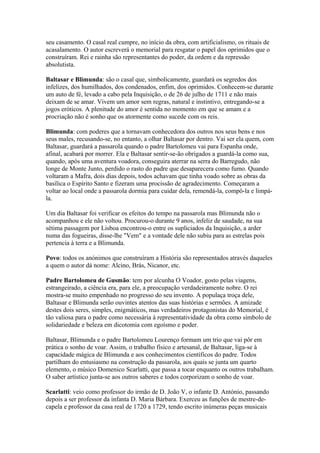 seu casamento. O casal real cumpre, no início da obra, com artificialismo, os rituais de
acasalamento. O autor escreverá o memorial para resgatar o papel dos oprimidos que o
construíram. Rei e rainha são representantes do poder, da ordem e da repressão
absolutista.
Baltasar e Blimunda: são o casal que, simbolicamente, guardará os segredos dos
infelizes, dos humilhados, dos condenados, enfim, dos oprimidos. Conhecem-se durante
um auto de fé, levado a cabo pela Inquisição, o de 26 de julho de 1711 e não mais
deixam de se amar. Vivem um amor sem regras, natural e instintivo, entregando-se a
jogos eróticos. A plenitude do amor é sentida no momento em que se amam e a
procriação não é sonho que os atormente como sucede com os reis.
Blimunda: com poderes que a tornavam conhecedora dos outros nos seus bens e nos
seus males, recusando-se, no entanto, a olhar Baltasar por dentro. Vai ser ela quem, com
Baltasar, guardará a passarola quando o padre Bartolomeu vai para Espanha onde,
afinal, acabará por morrer. Ela e Baltasar sentir-se-ão obrigados a guardá-la como sua,
quando, após uma aventura voadora, conseguira aterrar na serra do Barregudo, não
longe de Monte Junto, perdido o rasto do padre que desaparecera como fumo. Quando
voltaram a Mafra, dois dias depois, todos achavam que tinha voado sobre as obras da
basílica o Espírito Santo e fizeram uma procissão de agradecimento. Começaram a
voltar ao local onde a passarola dormia para cuidar dela, remendá-la, compô-la e limpá-
la.
Um dia Baltasar foi verificar os efeitos do tempo na passarola mas Blimunda não o
acompanhou e ele não voltou. Procurou-o durante 9 anos, infeliz de saudade, na sua
sétima passagem por Lisboa encontrou-o entre os supliciados da Inquisição, a arder
numa das fogueiras, disse-lhe "Vem" e a vontade dele não subiu para as estrelas pois
pertencia à terra e a Blimunda.
Povo: todos os anónimos que construíram a História são representados através daqueles
a quem o autor dá nome: Alcino, Brás, Nicanor, etc.
Padre Bartolomeu de Gusmão: tem por alcunha O Voador, gosto pelas viagens,
estrangeirado, a ciência era, para ele, a preocupação verdadeiramente nobre. O rei
mostra-se muito empenhado no progresso do seu invento. A populaça troça dele,
Baltasar e Blimunda serão ouvintes atentos das suas histórias e sermões. A amizade
destes dois seres, simples, enigmáticos, mas verdadeiros protagonistas do Memorial, é
tão valiosa para o padre como necessária à representatividade da obra como símbolo de
solidariedade e beleza em dicotomia com egoísmo e poder.
Baltasar, Blimunda e o padre Bartolomeu Lourenço formam um trio que vai pôr em
prática o sonho de voar. Assim, o trabalho físico e artesanal, de Baltasar, liga-se à
capacidade mágica de Blimunda e aos conhecimentos científicos do padre. Todos
partilham do entusiasmo na construção da passarola, aos quais se junta um quarto
elemento, o músico Domenico Scarlatti, que passa a tocar enquanto os outros trabalham.
O saber artístico junta-se aos outros saberes e todos corporizam o sonho de voar.
Scarlatti: veio como professor do irmão de D. João V, o infante D. António, passando
depois a ser professor da infanta D. Maria Bárbara. Exerceu as funções de mestre-de-
capela e professor da casa real de 1720 a 1729, tendo escrito inúmeras peças musicais
 
