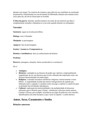 durante esse tempo. No contexto do romance, para além do seu contributo na construção
da passarola é determinante na cura da doença de Blimunda; durante uma semana tocou
cravo para ela, até ela ter forças para se levantar.
Crítica da guerra: absurda, sacrifica homens em nome de um interesse que lhes é
completamente estranho e abandona-os à sua sorte quando doentes ou estropiados.
Narrador
Sentencia: segue ou inventa provérbios.
Dialoga: com o Narrador.
Manipula: as personagens.
Apaga-se: face às personagens.
Ironiza / Assume-se /Compromete-se.
Domina e Autolimita-se: face ao conhecimento da história.
Profetiza.
Descreve: paisagens, situações, factos acontecidos (e a acontecer).
Ele é:
• Antiépico;
• Histórico: contrapõe-se ao discurso do poder que valoriza o empreendimento
megalómano do rei, um discurso que revela o absurdo das imposições reais, um
discurso dessacralizador do poder régio;
• Religioso: o narrador incorpora referências religiosas, inclusivamente o texto
bíblico. A originalidade ressalta das marcas transgressoras do sagrado que
balançam entre o sagrado e o profano como um jogo a explorar e a partir do qual
se pretende tirar dividendos ideológicos;
• Cultural: exploração da intertextualidade e da multiplicidade de discursos
referentes quer à História quer à ficção - referências a diversos outros autores,
Camões e Pessoa, por exemplo; recorrência aos jogos de palavras e de conceitos
identificadores do estilo da época a que o texto se reporta - o estilo barroco.
Amor, Sexo, Casamento e Sonho
Relações amorosas
 