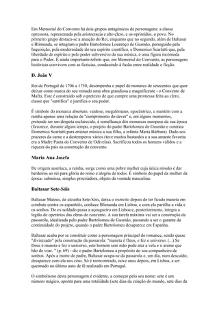 Em Memorial do Convento há dois grupos antagónicos de personagens: a classe
opressora, representada pela aristocracia e alto clero, e os oprimidos, o povo. No
primeiro grupo destaca-se a atuação do Rei, enquanto que no segundo, além de Baltasar
e Blimunda, se integram o padre Bartolomeu Lourenço de Gusmão, perseguido pela
Inquisição, pela modernidade do seu espírito científico, e Domenico Scarlatti que, pela
liberdade de espírito e pelo poder subversivo da sua música, é uma figura incómoda
para o Poder. É ainda importante referir que, em Memorial do Convento, as personagens
históricas convivem com as fictícias, conduzindo à fusão entre realidade e ficção.
D. João V
Rei de Portugal de 1706 a 1750, desempenha o papel de monarca de setecentos que quer
deixar como marca do seu reinado uma obra grandiosa e magnificente - o Convento de
Mafra. Este é construído sob o pretexto de que cumpre uma promessa feita ao clero,
classe que "santifica" e justifica o seu poder.
É símbolo do monarca absoluto, vaidoso, megalómano, egocêntrico, e mantém com a
rainha apenas uma relação de "cumprimento do dever" e, em alguns momentos,
pretende ser um déspota esclarecido, à semelhança dos monarcas europeus da sua época
(favorece, durante algum tempo, o projeto do padre Bartolomeu de Gusmão e contrata
Domenico Scarlatti para ensinar música a sua filha, a infanta Maria Bárbara). Dado aos
prazeres da carne e a destemperos vários (teve muitos bastardos e a sua amante favorita
era a Madre Pauta do Convento de Odivelas). Sacrificou todos os homens válidos e a
riqueza do país na construção do convento.
Maria Ana Josefa
De origem austríaca, a rainha, surge como uma pobre mulher cuja única missão é dar
herdeiros ao rei para glória do reino e alegria de todos. É símbolo do papel da mulher da
época: submissa, simples procriadora, objeto da vontade masculina.
Baltasar Sete-Sóis
Baltasar Mateus, de alcunha Sete-Sóis, deixa o exército depois de ter ficado maneta em
combate contra os espanhóis, conhece Blimunda em Lisboa, e com ela partilha a vida e
os sonhos. De ex-soldado passa a açougueiro em Lisboa e, posteriormente, integra a
legião de operários das obras do convento. A sua tarefa máxima vai ser a construção da
passarola, idealizada pelo padre Bartolomeu de Gusmão, passando a ser o garante da
continuidade do projeto, quando o padre Bartolomeu desaparece em Espanha.
Baltasar acaba por se constituir como a personagem principal do romance, sendo quase
"divinizado" pela construção da passarola: "maneta é Deus, e fez o universo. (...) Se
Deus é maneta e fez o universo, este homem sem mão pode atar a vela e o arame que
hão de voar. " (p. 69) - diz o padre Bartolomeu a propósito do seu companheiro de
sonhos. Após a morte do padre, Baltasar ocupa-se da passarola e, um dia, num descuido,
desaparece com ela nos céus. Só é reencontrado, nove anos depois, em Lisboa, a ser
queimado no último auto de fé realizado em Portugal.
O simbolismo desta personagem é evidente, a começar pelo seu nome: sete é um
número mágico, aponta para uma totalidade (sete dias da criação do mundo, sete dias da
 