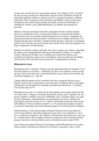 semana, sete cores do arco-íris, sete pecados mortais, sete virtudes); o Sol é o símbolo
da vida, da força, do poder do conhecimento, daí que a morte de Baltasar no fogo da
Inquisição signifique, também, o regresso às trevas, a negação do progresso. Baltasar
transcende, então, a imagem do povo oprimido e espezinhado, sendo o seu percurso
marcado por uma aura de magia, presente na relação amorosa com Blimunda, na
afinidade de "saberes" com o padre Bartolomeu e no trabalho de construção da
passarola.
Baltasar é uma das personagens mais bem conseguidas de todo o romance porque
descrever a ambição de um rei, as intrigas duns frades e a loucura de um cientista é
relativamente fácil, mas escolher uma personagem do povo, maneta e vagabunda, que
aparentemente não tem muito para dizer e convertê-la no fio condutor da narrativa e no
protagonista duma das mais belas e sentidas histórias de amor, é algo que só conseguem
autores como Cervantes, que de um criado como Sancho Pança criou um arquétipo e um
digno "antagonista" de Dom Quixote.
Baltasar é um homem simples, elementar, fiel, terno e maneta, que confina a capacidade
de surpresa com a resignação típica das pessoas humildes de coração e de condição.
Aceita a vida que lhe foi dado viver e a mulher que o destino lhe ofereceu, sem
assombro nem protestos; acata as suas circunstâncias e não tem medo nem do trabalho
nem da morte. Não é um herói nem um anti-herói, é simplesmente um homem.
Blimunda de Jesus
Blimunda de Jesus é "batizada" de Sete-Luas pelo padre Bartolomeu de Gusmão ("Tu és
Sete-Sóis porque vês às claras, (...) Blimunda, que até aí só se chamava, como sua mãe,
de Jesus, ficou sendo Sete-Luas, e bem batizada estava, que o batismo foi de padre, não
alcunha de qualquer um" - pág. 94).
Conhece Baltasar quando assiste à partida de sua mãe, acusada de feitiçaria, para o
degredo. Logo os dois se apaixonam, e este amor puro e verdadeiro foge às convenções,
subvertendo a moral tradicional e entrando no domínio do maravilhoso - cf. primeira
noite de amor (pp. 56-57).
Blimunda tem um dom: vê o interior das pessoas quando está em jejum, herdou da mãe
um "outro saber" e integra-se no projeto da passarola, porque, para o engenho voar, era
preciso "prender" vontades, coisa que só Blimunda, com o seu poder mágico, era capaz
de fazer. Blimunda é, simultaneamente, uma personagem que releva o domínio do
maravilhoso, pelo dom que tem de ver "o interior" das pessoas (poder que nunca exerce
sobre Baltasar: "Nunca te olharei por dentro" - p. 57), porque amar alguém é aceitá-lo
sem reservas. Blimunda encerra uma dimensão trágica na vivência da morte de Baltasar.
Simbolicamente, o nome da personagem acaba por funcionar como uma espécie de
reverso do de Baltasar. Para além da presença do sete, Sol e Lua completam-se: são a
luz e a sombra que compõem o dia - Baltasar e Blimunda são, pelo amor que os une, um
só. A relação entre os dois é também subversiva, porque não existe casamento oficial e
porque os dois têm os mesmos direitos, facto inverosímil em pleno século XVIII.
Como outras personagens femininas de Saramago, também Blimunda tem uma grande
firmeza interior, uma forma de oferecer-se em silêncio e de aceitar a vida e os seus
 