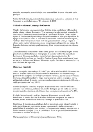 desígnios sem orgulho nem submissão, com a naturalidade de quem sabe onde está e
para quê.
Glória Hervás Fernandez, in Uma leitura espanhola de Memorial do Convento de José
Saramago, in revista Palavras, n.º 21, primavera de 2002.
Padre Bartolomeu Lourenço de Gusmão
O padre Bartolomeu, personagem real da História, forma com Baltasar e Blimunda o
núcleo mágico e trágico do romance. Vive com uma obsessão, construir a máquina de
voar, o que o leva a encetar uma investigação científica na Holanda. Como cientista
ignora os fanatismos religiosos da época e questiona todos os principias dogmáticos da
Igreja. O seu sonho de voar e as suas inabaláveis certezas científicas revelam orgulho,
"ambição de elevar-se um dia no ar, onde até agora só subiram Cristo, a Virgem e
alguns santos eleitos" e tornam-no persona non grata para a Inquisição que o acusa de
bruxaria, obrigando-o a fugir para Espanha e a deixar o seu sonho/projeto nas mãos de
Baltasar.
A sua obsessão de voar domina-o de tal forma, que ele não se inibe de integrar no seu
projeto um casal não abençoado pela Igreja e de aceitar e usufruir das capacidades
heréticas de Blimunda, que farão a passarola voar. A passarola, símbolo da
concretização do sonho de um visionário, funciona de uma forma antagónica ao longo
da narrativa: é ela que une Baltasar, Blimunda e o padre Bartolomeu, mas também é ela
que vai acabar por separá-los.
Domenico Scarlatti
Artista estrangeiro contratado por D. João V para iniciar a infanta Maria Bárbara na arte
musical. O poder curativo da sua música liberta Blimunda da sua estranha doença,
permitindo-lhe cumprir a sua tarefa ("Durante uma semana (...) o músico foi tocar duas,
três horas, até que Blimunda teve forças para levantar-se, sentava-se ao pé do Cravo,
pálida ainda, rodeada de música como se mergulhasse num profundo mar, (...) Depois, a
saúde voltou depressa" - pp. 191-2).
Scarlatti é cúmplice silencioso do projeto da passarola ("Saiu o músico a visitar o
convento e viu Blimunda, disfarçou um, o outro disfarçou, que em Mafra não haveria
morador que não estranhasse, e (...) fizesse logo seus juízos muito duvidosos" p. 231).
É, ainda, Scarlatti que dá a notícia a Baltasar e Blimunda da morte do padre
Bartolomeu. A música do cravo de Scarlatti simboliza o ultrapassar, por parte do
homem, de uma materialidade excessiva, e o atingir da plenitude da vida.
Bartolomeu de Gusmão, esse, aliado em diálogo excecional com o músico Scarlatti, o
único que pode de raiz compreender as suas congeminações aladas, representa a
possibilidade de articulação entre a cultura e o humano, entre o saber e o sonho, entre o
conhecimento e o desejo (...) São os caminhos da ficção os que mais justificadamente
conduzem ao encontro da verdade.
Maria Alzira Seixo, in O Essencial sobre José Saramago, INCM.
 