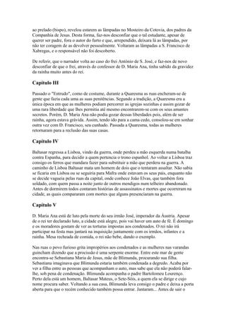 ao prelado (bispo), revelou estarem as lâmpadas no Mosteiro da Cotovia, dos padres da
Companhia de Jesus. Desta forma, faz-nos desconfiar que o tal estudante, apesar de
querer ser padre, fora o autor do furto e que, arrependido, deixara lá as lâmpadas, por
não ter coragem de as devolver pessoalmente. Voltaram as lâmpadas a S. Francisco de
Xabregas, e o responsável não foi descoberto.
De referir, que o narrador volta ao caso do frei António de S. José, e faz-nos de novo
desconfiar de que o frei, através do confessor de D. Maria Ana, tinha sabido da gravidez
da rainha muito antes do rei.
Capítulo III
Passado o "Entrudo", como de costume, durante a Quaresma as ruas encheram-se de
gente que fazia cada uma as suas penitências. Segundo a tradição, a Quaresma era a
única época em que as mulheres podiam percorrer as igrejas sozinhas e assim gozar de
uma rara liberdade que lhes permitia até mesmo encontrarem-se com os seus amantes
secretos. Porém, D. Maria Ana não podia gozar dessas liberdades pois, além de ser
rainha, agora estava grávida. Assim, tendo ido para a cama cedo, consolou-se em sonhar
outra vez com D. Francisco, seu cunhado. Passada a Quaresma, todas as mulheres
retornaram para a reclusão das suas casas.
Capítulo IV
Baltasar regressa a Lisboa, vindo da guerra, onde perdeu a mão esquerda numa batalha
contra Espanha, para decidir a quem pertencia o trono espanhol. Ao voltar a Lisboa traz
consigo os ferros que mandara fazer para substituir a mão que perdera na guerra. A
caminho de Lisboa Baltasar mata um homem de dois que o tentaram assaltar. Não sabia
se ficaria em Lisboa ou se seguiria para Mafra onde estavam os seus pais, enquanto não
se decide vagueia pelas ruas da capital, onde conhece João Elvas, que também fora
soldado, com quem passa a noite junto de outros mendigos num telheiro abandonado.
Antes de dormirem todos contaram histórias de assassinatos e mortes que ocorreram na
cidade, as quais compararam com mortes que alguns presenciaram na guerra.
Capítulo V
D. Maria Ana está de luto pela morte do seu irmão José, imperador da Áustria. Apesar
de o rei ter declarado luto, a cidade está alegre, pois vai haver um auto de fé. É domingo
e os moradores gostam de ver as torturas impostas aos condenados. O rei não irá
participar na festa mas jantará na inquisição juntamente com os irmãos, infantes e a
rainha. Mesa recheada de comida, o rei não bebe, dando o exemplo.
Nas ruas o povo furioso grita impropérios aos condenados e as mulheres nas varandas
guincham dizendo que a procissão é uma serpente enorme. Entre este mar de gente
encontra-se Sebastiana Maria de Jesus, mãe de Blimunda, procurando sua filha.
Sebastiana imaginava que Blimunda estaria também condenada a degredo. Acaba por
ver a filha entre as pessoas que acompanham o auto, mas sabe que ela não poderá falar-
lhe, sob pena de condenação. Blimunda acompanha o padre Bartolomeu Lourenço.
Perto dela está um homem, Baltasar Mateus, o Sete-Sóis, a quem ela se dirige e cujo
nome procura saber. Voltando a sua casa, Blimunda leva consigo o padre e deixa a porta
aberta para que o recém conhecido também possa entrar. Jantaram... Antes de sair o
 