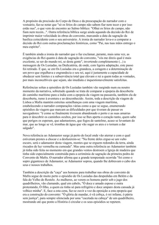 A propósito da procissão do Corpo de Deus e da preocupação do narrador com o
vestuário, faz-se notar que "só os lírios do campo não sabem fiar nem tecer e por isso
estão nus", o que vem de encontro ao Salmo bíblico: "Olhai os lírios do campo, não
fiam nem tecem...". Outra referência bíblica surge ainda aquando da decisão do Rei de
imprimir maior velocidade às obras do convento, marcando a data da sagração da
basílica coincidente com o seu aniversário. A ironia do narrador leva-o a comparar a
decisão do Rei com outras proclamações históricas, como "Pai, nas tuas mãos entrego o
meu espírito".
É também ainda a ironia do narrador que o faz exclamar, perante, mais uma vez, as
exigências do Rei quanto à data de sagração do convento, "vós me direis qual é mais
excelente, se ser do mundo rei, se desta gente", invertendo completamente (...) a
mensagem de Os Lusíadas, na Dedicatória, de onde, com ligeira adaptação, este passo
foi retirado. E que, se em Os Lusíadas era a grandeza, a coragem e a determinação de
um povo que orgulhava e engrandecia o seu rei, aqui é justamente a capacidade de
obedecer sem limites e a subserviência total que elevam o rei a quem todas as vontades,
por mais inconcebíveis que sejam, são imediata e inquestionavelmente satisfeitas.
Referências soltas a episódios de Os Lusíadas também vão surgindo num ou noutro
momento da narrativa, sobretudo quando se trata de comparar a epopeia da descoberta
do caminho marítimo para a índia com a epopeia da viagem na passarola, também ela de
descoberta, rumo à aventura e ao desconhecido. Assim, toda a descrição da viagem de
Lisboa a Mafra mantém estreitas semelhanças com uma viagem marítima,
estabelecendo o narrador comparações várias como a que se segue, enumerando
episódios da viagem que marcam as dificuldades por que tiveram de passar os
navegadores: "é como se finalmente tivessem abandonado o porto e as suas amarras
para ir descobrir os caminhos ocultos, por isso se lhes aperta o coração tanto, quem sabe
que perigos os esperam, que adamastores, que fogos de santelmo, acaso se levantam do
mar, que ao longe se vê, trombas de água que vão sugar os ares e o tornam a dar
salgado".
Nova referência ao Adamastor surge já perto do local onde vão aterrar e com o qual
estiveram prestes a chocar e a desfazerem-se: "Na frente deles ergue-se um vulto
escuro, será o adamastor desta viagem, montes que se erguem redondos da terra, ainda
riscados de luz vermelha na cumeada". Mas uma outra referência ao Adamastor também
já tinha sido feita no momento em que grandes ventos destroem a Igreja de madeira que
tinha sido especialmente construída para a cerimónia de sagração da primeira pedra do
Convento de Mafra. O narrador afirma que a grande tempestade ocorrida "foi como o
sopro gigantesco de Adamastor, se Adamastor soprou, quando lhe dobravam o cabo dos
seus e nossos trabalhos.
Também a descrição da "caça" aos homens para trabalhar nas obras do convento de
Mafra segue de muito perto o episódio de Os Lusíadas das despedidas em Belém e da
fala do Velho do Restelo. As mulheres, ao verem os homens partir sob o jugo dos
quadrilheiros, vão clamando, qual em cabelo, "Ó doce e amado esposo e outra
protestando, Ó filho, a quem eu tinha só para refrigério e doce amparo desta cansada já
velhice minha". E, face a esta cena, faz-se ouvir a voz da oposição a esta epopeia que
era a construção do convento: "Ó glória de mandar, ó vã cobiça, ó rei infame, ó pátria
sem justiça", para sempre silenciada por uma "cacetada na cabeça" de um quadrilheiro,
mostrando até que ponto a História é circular e os seus episódios se repetem.
 