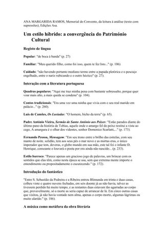 ANA MARGARIDA RAMOS, Memorial do Convento, da leitura à análise (texto com
supressões), Edições Asa.
Um estilo híbrido: a convergência do Património
Cultural
Registo de língua
Popular: "de boca à banda" (p. 27)
Familiar: "Meu querido filho, como foi isso, quem te fez Isto..." (p. 106)
Cuidado: "não havendo portanto mediano termo entre a papada pletórica e o pescoço
engelhado, entre o nariz rubicundo e o outro héctico" (p. 27).
Interação com a literatura portuguesa
Quadras populares: "Aqui me traz minha pena com bastante sobressalto, porque quer
voar mais alto, a mais queda se condena" (p. 104).
Contos tradicionais: "Era uma vez uma rainha que vivia com o seu real marido em
palácio..." (p. 260).
Luís de Camões, Os Lusíadas: "O homem, bicho da terra" (p. 65).
Padre António Vieira, Sermão de Santo António aos Peixes: "Estão parados diante do
último pano da história de Tobias, aquele onde o amargo fel do peixe restitui a vista ao
cego, A amargura é o olhar dos videntes, senhor Domenico Scarlatti,..." (p. 173).
Fernando Pessoa, Mensagem: "Em seu trono entre o brilho das estrelas, com seu
manto de noite. solidão, tem aos seus pés o mar novo e as mortas eras, o único
imperador que tem, deveras, o globo mundo em sua mão, este tal foi o infante D.
Henrique, consoante o louvará o poeta por ora ainda não nascido... (p. 233).
Estilo barroco: "Parece apenas um gracioso jogo de palavras, um brincar com os
sentidos que elas têm, como nesta época se usa, sem que extrema mente importe o
entendimento ou propositadamente o escurecendo." (p. 172).
Introdução do fantástico
"Entre S. Sebastião da Pedreira e a Ribeira entrou Blimunda em trinta e duas casas,
colheu vinte e quatro nuvens fechadas, em seis doente já as não havia, talvez as
tivessem perdido há muito tempo, e as restantes duas estavam tão agarradas ao corpo
que, provavelmente, só a morte as seria capaz de arrancar de lá. Em cinco outras casas
que visitou, já não havia vontade nem alma, apenas o corpo morto, algumas lágrimas ou
muito alarido." (p. 186).
A música como metáfora da obra literária
 